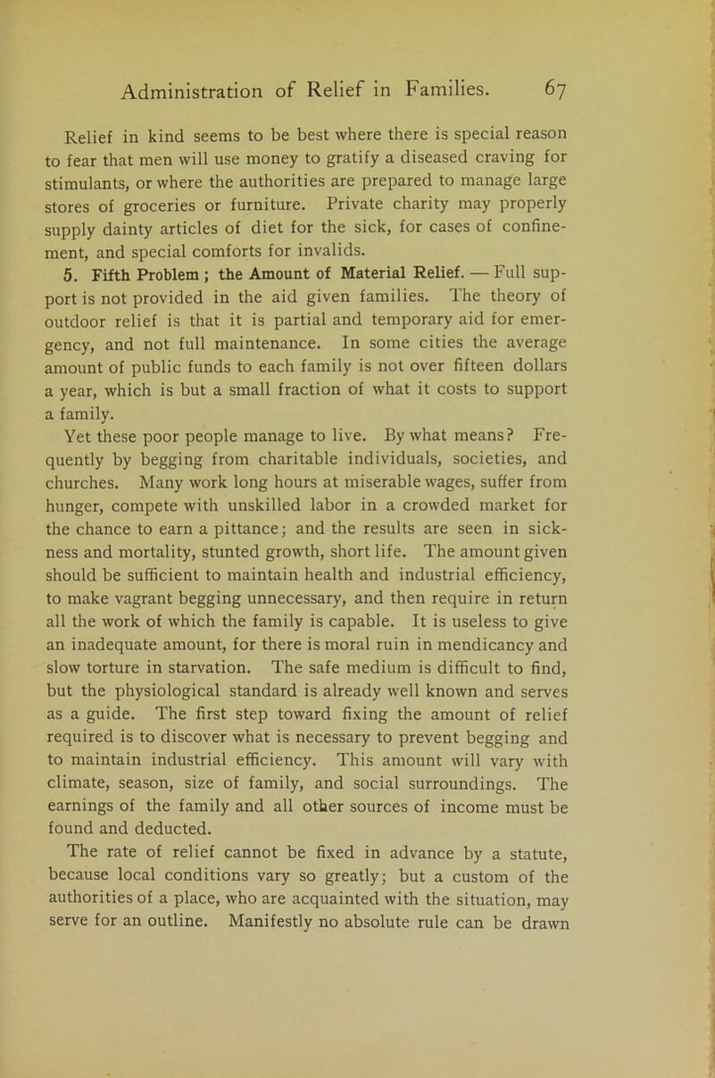 Relief in kind seems to be best where there is special reason to fear that men will use money to gratify a diseased craving for stimulants, or where the authorities are prepared to manage large stores of groceries or furniture. Private charity may properly supply dainty articles of diet for the sick, for cases of confine- ment, and special comforts for invalids. 5. Fifth Problem ; the Amount of Material Relief. — Full sup- port is not provided in the aid given families. The theory of outdoor relief is that it is partial and temporary aid for emer- gency, and not full maintenance. In some cities the average amount of public funds to each family is not over fifteen dollars a year, which is but a small fraction of what it costs to support a family. Yet these poor people manage to live. By what means? Fre- quently by begging from charitable individuals, societies, and churches. Many work long hours at miserable wages, suffer from hunger, compete with unskilled labor in a crowded market for the chance to earn a pittance; and the results are seen in sick- ness and mortality, stunted growth, short life. The amount given should be sufficient to maintain health and industrial efficiency, to make vagrant begging unnecessary, and then require in return all the work of which the family is capable. It is useless to give an inadequate amount, for there is moral ruin in mendicancy and slow torture in starvation. The safe medium is difficult to find, but the physiological standard is already well known and serves as a guide. The first step toward fixing the amount of relief required is to discover what is necessary to prevent begging and to maintain industrial efficiency. This amount will vary with climate, season, size of family, and social surroundings. The earnings of the family and all other sources of income must be found and deducted. The rate of relief cannot be fixed in advance by a statute, because local conditions vary so greatly; but a custom of the authorities of a place, who are acquainted with the situation, may serve for an outline. Manifestly no absolute rule can be drawn