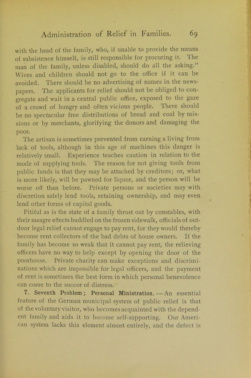 with the head of the family, who, if unable to provide the means of subsistence himself, is still responsible for procuring it. The man of the family, unless disabled, should do all the asking.” Wives and children should not go to the office if it can be avoided. There should be no advertising of names in the news- papers. The applicants for relief should not be obliged to con- gregate and wait in a central public office, exposed to the gaze of a crowd of hungry and often vicious people. There should be no spectacular free distributions of bread and coal by mis- sions or by merchants, glorifying the donors and damaging the poor. The artisan is sometimes prevented from earning a living from lack of tools, although in this age of machines this danger is relatively small. Experience teaches caution in relation to the mode of supplying tools. The reason for not giving tools from public funds is that they may be attached by creditors; or, what is more likely, will be pawned for liquor, and the person will be worse off than before. Private persons or societies may with discretion safely lend tools, retaining ownership, and may even lend other forms of capital goods. Pitiful as is the state of a family thrust out by constables, with their meagre effects huddled on the frozen sidewalk, officials of out- door legal relief cannot engage to pay rent, for they would thereby become rent collectors of the bad debts of house owners. If the family has become so weak that it cannot pay rent, the relieving officers have no way to help except by opening the door of the poorhouse. Private charity can make exceptions and discrimi- nations which are impossible for legal officers, and the payment of rent is sometimes the best form in which personal benevolence can come to the succor of distress. 7. Seventh Problem; Personal Ministration.—An essential feature of the German municipal system of public relief is that of the voluntary visitor, who becomes acquainted with the depend- ent family and aids it to become self-supporting. Our Ameri- can system lacks this element almost entirely, and the defect is