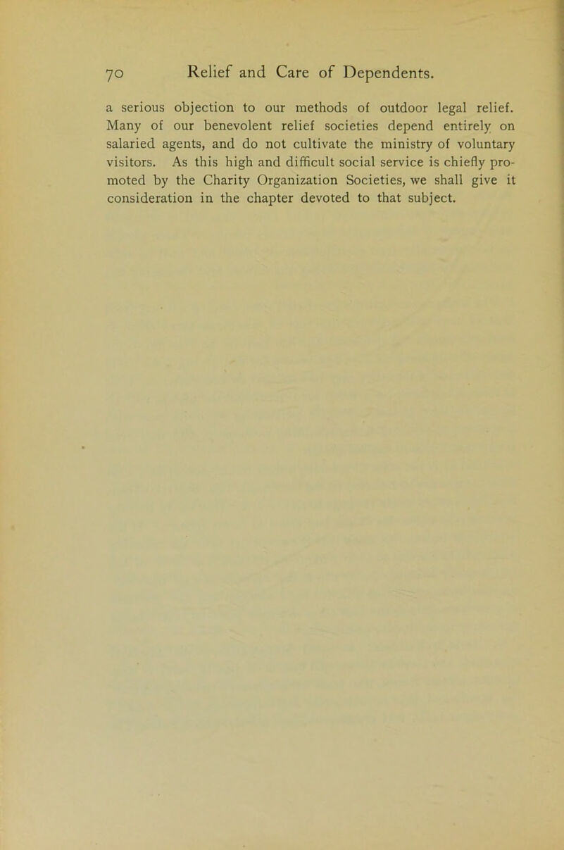 a serious objection to our methods of outdoor legal relief. Many of our benevolent relief societies depend entirely on salaried agents, and do not cultivate the ministry of voluntary visitors. As this high and difficult social service is chiefly pro- moted by the Charity Organization Societies, we shall give it consideration in the chapter devoted to that subject.