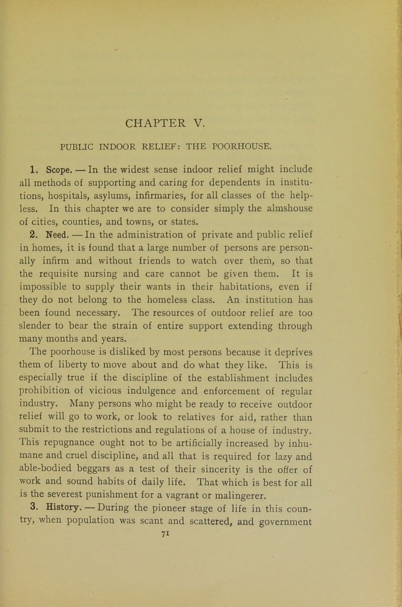 PUBLIC INDOOR RELIEF: THE POORHOUSE. 1. Scope. — In the widest sense indoor relief might include all methods of supporting and caring for dependents in institu- tions, hospitals, asylums, infirmaries, for all classes of the help- less. In this chapter we are to consider simply the almshouse of cities, counties, and towns, or states. 2. Need. — In the administration of private and public relief in homes, it is found that a large number of persons are person- ally infirm and without friends to watch over them, so that the requisite nursing and care cannot be given them. It is impossible to supply their wants in their habitations, even if they do not belong to the homeless class. An institution has been found necessary. The resources of outdoor relief are too slender to bear the strain of entire support extending through many months and years. The poorhouse is disliked by most persons because it deprives them of liberty to move about and do what they like. This is especially true if the discipline of the establishment includes prohibition of vicious indulgence and enforcement of regular industry. Many persons who might be ready to receive outdoor relief will go to work, or look to relatives for aid, rather than submit to the restrictions and regulations of a house of industry. This repugnance ought not to be artificially increased by inhu- mane and cruel discipline, and all that is required for lazy and able-bodied beggars as a test of their sincerity is the offer of work and sound habits of daily life. That which is best for all is the severest punishment for a vagrant or malingerer. 3. History.—During the pioneer stage of life in this coun- try, when population was scant and scattered, and government 7i