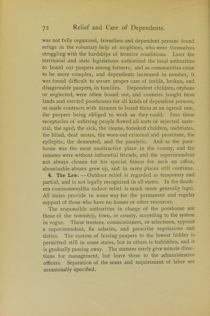 was not fully organized, friendless and dependent persons found refuge in the voluntary help of neighbors, who were themselves struggling with the hardships of frontier conditions. Later the territorial and state legislatures authorized the local authorities to board out paupers among farmers; and as communities came to be more complex, and dependents increased in number, it was found difficult to secure proper care of feeble, broken, and disagreeable paupers, in families. Dependent children, orphans or neglected, were often bound out, and counties bought farm lands and erected poorhouses for all kinds of dependent persons, or made contracts with farmers to board them at an agreed rate, the paupers being obliged to work as they could. Into these receptacles of suffering people flowed all sorts of rejected mate- rial, the aged, the sick, the insane, forsakeit children, inebriates, the blind, deaf mutes, the worn-out criminal and prostitute, the epileptic, the demented, and the paralytic. And as the poor- house was the most unattractive place in the county, and the inmates were without influential friends, and the superintendent not always chosen for his special fitness for such an office, abominable abuses grew up, and in many places still continue. 4. The Law. — Outdoor relief is regarded as temporary and partial, and is not legally recognized in all states. In the South- ern commonwealths indoor relief is much more generally legal. All states provide in some way for the permanent and regular support of those who have no homes or other resources. The responsible authorities in charge of the poorhouse are those of the township, town, or county, according to the system in vogue. These trustees, commissioners, or selectmen, appoint a superintendent, fix salaries, and prescribe regulations and duties. The custom of leasing paupers to the lowest bidder is permitted still in some states, but in others is forbidden, and it is gradually passing away. The statutes rarely give minute direc- tions for management, but leave these to the administrative officers. Separation of the sexes and requirement of labor are occasionally specified.