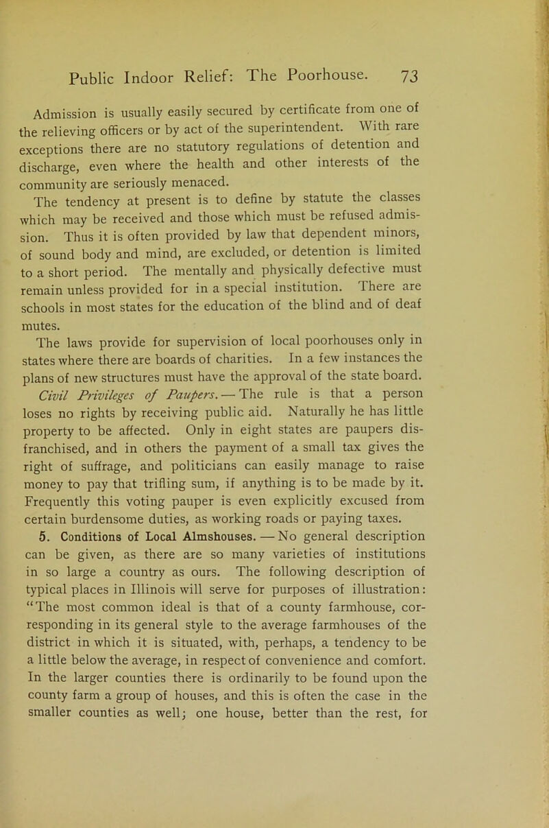 Admission is usually easily secured by certificate from one of the relieving officers or by act of the superintendent. With rare exceptions there are no statutory regulations of detention and discharge, even where the health and other interests of the community are seriously menaced. The tendency at present is to define by statute the classes which may be received and those which must be refused admis- sion. Thus it is often provided by law that dependent minors, of sound body and mind, are excluded, or detention is limited to a short period. The mentally and physically defective must remain unless provided for in a special institution. 1 here are schools in most states for the education of the blind and of deaf mutes. The laws provide for supervision of local poorhouses only in states where there are boards of charities. In a few instances the plans of new structures must have the approval of the state board. Civil Privileges of Paupers. — The rule is that a person loses no rights by receiving public aid. Naturally he has little property to be affected. Only in eight states are paupers dis- franchised, and in others the payment of a small tax gives the right of suffrage, and politicians can easily manage to raise money to pay that trifling sum, if anything is to be made by it. Frequently this voting pauper is even explicitly excused from certain burdensome duties, as working roads or paying taxes. 5. Conditions of Local Almshouses. — No general description can be given, as there are so many varieties of institutions in so large a country as ours. The following description of typical places in Illinois will serve for purposes of illustration: “The most common ideal is that of a county farmhouse, cor- responding in its general style to the average farmhouses of the district in which it is situated, with, perhaps, a tendency to be a little below the average, in respect of convenience and comfort. In the larger counties there is ordinarily to be found upon the county farm a group of houses, and this is often the case in the smaller counties as well; one house, better than the rest, for