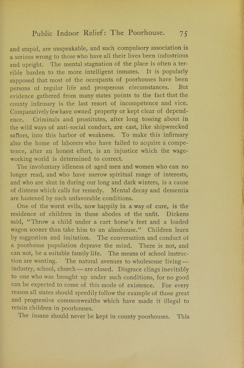 and stupid, are unspeakable, and such compulsory association is a serious wrong to those who have all their lives been industrious and upright. The mental stagnation of the place is often a ter- rible burden to the more intelligent inmates. It is popularly supposed that most of the occupants of poorhouses have been persons of regular life and prosperous circumstances. But evidence gathered from many states points to the fact that the county infirmary is the last resort of incompetence and vice. Comparatively few have owned property or kept clear of depend- ence. Criminals and prostitutes, after long tossing about in the wild ways of anti-social conduct, are cast, like shipwrecked sailors, into this harbor of weakness. To make this infirmary also the home of laborers who have failed to acquire a compe- tence, after an honest effort, is an injustice which the wage- working world is determined to correct. The involuntary idleness of aged men and women who can no longer read, and who have narrow spiritual range of interests, and who are shut in during our long and dark winters, is a cause of distress which calls for remedy. Mental decay and dementia are hastened by such unfavorable conditions. One of the worst evils, now happily in a way of cure, is the residence of children in these abodes of the unfit. Dickens said, “Throw a child under a cart horse’s feet and a loaded wagon sooner than take him to an almshouse.” Children learn by suggestion and imitation. The conversation and conduct of a poorhouse population deprave the mind. There is not, and can not, be a suitable family life. The means of school instruc- tion are wanting. The natural avenues to wholesome living — industry, school, church — are closed. Disgrace clings inevitably to one who was brought up under such conditions, for no good can be expected to come of this mode of existence. For every reason all states should speedily follow the example of those great and progressive commonwealths which have made it illegal to retain children in poorhouses. The insane should never be kept in county poorhouses. This