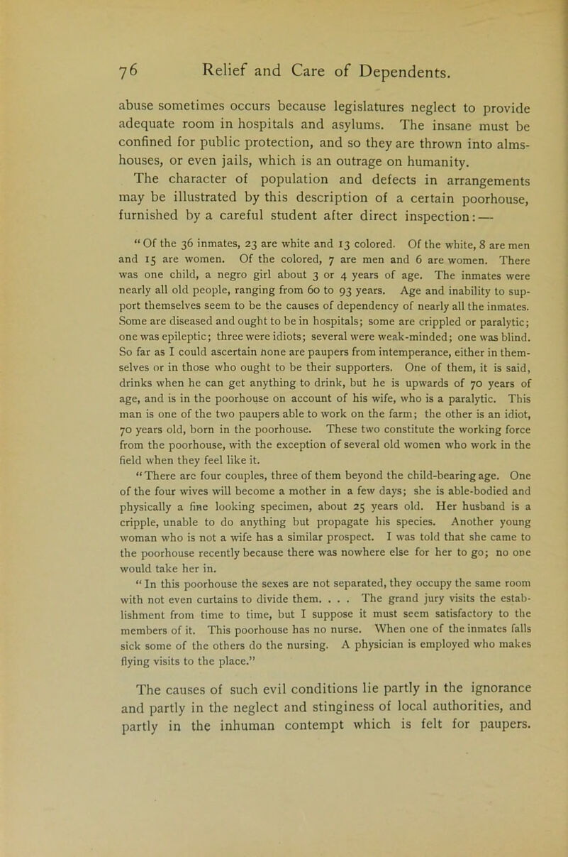 abuse sometimes occurs because legislatures neglect to provide adequate room in hospitals and asylums. The insane must be confined for public protection, and so they are thrown into alms- houses, or even jails, which is an outrage on humanity. The character of population and defects in arrangements may be illustrated by this description of a certain poorhouse, furnished by a careful student after direct inspection: — “ Of the 36 inmates, 23 are white and 13 colored. Of the white, 8 are men and 15 are women. Of the colored, 7 are men and 6 are women. There was one child, a negro girl about 3 or 4 years of age. The inmates were nearly all old people, ranging from 60 to 93 years. Age and inability to sup- port themselves seem to be the causes of dependency of nearly all the inmates. Some are diseased and ought to be in hospitals; some are crippled or paralytic; one was epileptic; three were idiots; several were weak-minded; one was blind. So far as I could ascertain none are paupers from intemperance, either in them- selves or in those who ought to be their supporters. One of them, it is said, drinks when he can get anything to drink, but he is upwards of 70 years of age, and is in the poorhouse on account of his wife, who is a paralytic. This man is one of the two paupers able to work on the farm; the other is an idiot, 70 years old, born in the poorhouse. These two constitute the working force from the poorhouse, with the exception of several old women who work in the field when they feel like it. “ There arc four couples, three of them beyond the child-bearing age. One of the four wives will become a mother in a few days; she is able-bodied and physically a fine looking specimen, about 25 years old. Her husband is a cripple, unable to do anything but propagate his species. Another young woman who is not a wife has a similar prospect. I was told that she came to the poorhouse recently because there was nowhere else for her to go; no one would take her in. “ In this poorhouse the sexes are not separated, they occupy the same room with not even curtains to divide them. . . . The grand jury visits the estab- lishment from time to time, but I suppose it must seem satisfactory to the members of it. This poorhouse has no nurse. When one of the inmates falls sick some of the others do the nursing. A physician is employed who makes flying visits to the place.” The causes of such evil conditions lie partly in the ignorance and partly in the neglect and stinginess of local authorities, and partly in the inhuman contempt which is felt for paupers.