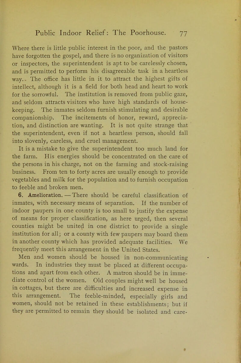 Where there is little public interest in the poor, and the pastors have forgotten the gospel, and there is no organization of visitors or inspectors, the superintendent is apt to be carelessly chosen, and is permitted to perform his disagreeable task in a heartless way.. The office has little in it to attract the highest gifts of intellect, although it is a field for both head and heart to work for the sorrowful. The institution is removed from public gaze, and seldom attracts visitors who have high standards of house- keeping. The inmates seldom furnish stimulating and desirable companionship. The incitements of honor, reward, apprecia- tion, and distinction are wanting. It is not quite strange that the superintendent, even if not a heartless person, should fall into slovenly, careless, and cruel management. It is a mistake to give the superintendent too much land for the farm. His energies should be concentrated on the care of the persons in his charge, not on the farming and stock-raising business. From ten to forty acres are usually enough to provide vegetables and milk for the population and to furnish occupation to feeble and broken men. 6. Amelioration. — There should be careful classification of inmates, with necessary means of separation. If the number of indoor paupers in one county is too small to justify the expense of means for proper classification, as here urged, then several counties might be united in one district to provide a single institution for all; or a county with few paupers may board them in another county which has provided adequate facilities. We frequently meet this arrangement in the United States. Men and women should be housed in non-communicating wards. In industries they must be placed at different occupa- tions and apart from each other. A matron should be in imme- diate control of the women. Old couples might well be housed in cottages, but there are difficulties and increased expense in this arrangement. The feeble-minded, especially girls and women, should not be retained in these establishments; but if they are permitted to remain they should be isolated and care-