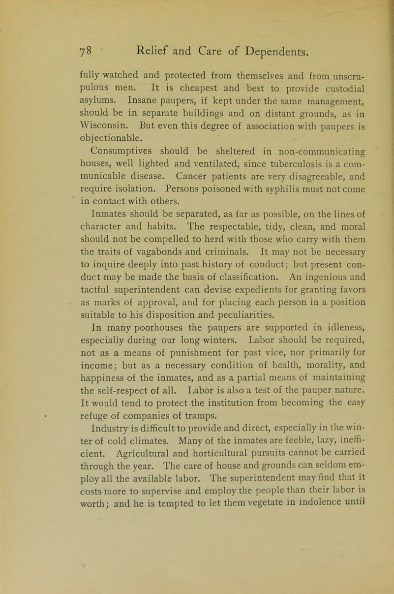 fully watched and protected from themselves and from unscru- pulous men. It is cheapest and best to provide custodial asylums. Insane paupers, if kept under the same management, should be in separate buildings and on distant grounds, as in Wisconsin. But even this degree of association with paupers is objectionable. Consumptives should be sheltered in non-communicating houses, well lighted and ventilated, since tuberculosis is a com- municable disease. Cancer patients are very disagreeable, and require isolation. Persons poisoned with syphilis must not come in contact with others. Inmates should be separated, as far as possible, on the lines of character and habits. The respectable, tidy, clean, and moral should not be compelled to herd with those who carry with them the traits of vagabonds and criminals. It may not be necessary to inquire deeply into past history of conduct; but present con- duct may be made the basis of classification. An ingenious and tactful superintendent can devise expedients for granting favors as marks of approval, and for placing each person in a position suitable to his disposition and peculiarities. In many poorhouses the paupers are supported in idleness, especially during our long winters. Labor should be required, not as a means of punishment for past vice, nor primarily for income; but as a necessary condition of health, morality, and happiness of the inmates, and as a partial means of maintaining the self-respect of all. Labor is also a test of the pauper nature. It would tend to protect the institution from becoming the easy refuge of companies of tramps. Industry is difficult to provide and direct, especially in the win- ter of cold climates. Many of the inmates are feeble, lazy, ineffi- cient. Agricultural and horticultural pursuits cannot be carried through the year. The care of house and grounds can seldom em- ploy all the available labor. The superintendent may find that it costs more to supervise and employ the people than their labor is worth; and he is tempted to let them vegetate in indolence until