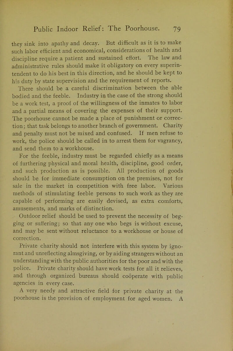 they sink into apathy and decay. But difficult as it is to make such labor efficient and economical, considerations of health and discipline require a patient and sustained effort. The law and administrative rules should make it obligatory on every superin- tendent to do his best in this direction, and he should be kept to his duty by state supervision and the requirement of reports. There should be a careful discrimination between the able bodied and the feeble. Industry in the case of the strong should be a work test, a proof of the willingness of the inmates to labor and a partial means of covering the expenses of their support. The poorhouse cannot be made a place of punishment or correc- tion; that task belongs to another branch of government. Charity and penalty must not be mixed and confused. If men refuse to work, the police should be called in to arrest them for vagrancy, and send them to a workhouse. For the feeble, industry must be regarded chiefly as a means of furthering physical and moral health, discipline, good order, and such production as is possible. All production of goods should be for immediate consumption on the premises, not for sale in the market in competition with free labor. Various methods of stimulating feeble persons to such work as they are capable of performing are easily devised, as extra comforts, amusements, and marks of distinction. Outdoor relief should be used to prevent the necessity of beg- ging or suffering; so that any one who begs is without excuse, and may be sent without reluctance to a workhouse or house of correction. Private charity should not interfere with this system by igno- rant and unreflecting almsgiving, or by aiding strangers without an understanding with the public authorities for the poor and with the police. Private charity should have work tests for all it relieves, and through organized bureaus should cooperate with public agencies in every case. A very needy and attractive field for private charity at the poorhouse is the provision of employment for aged women. A