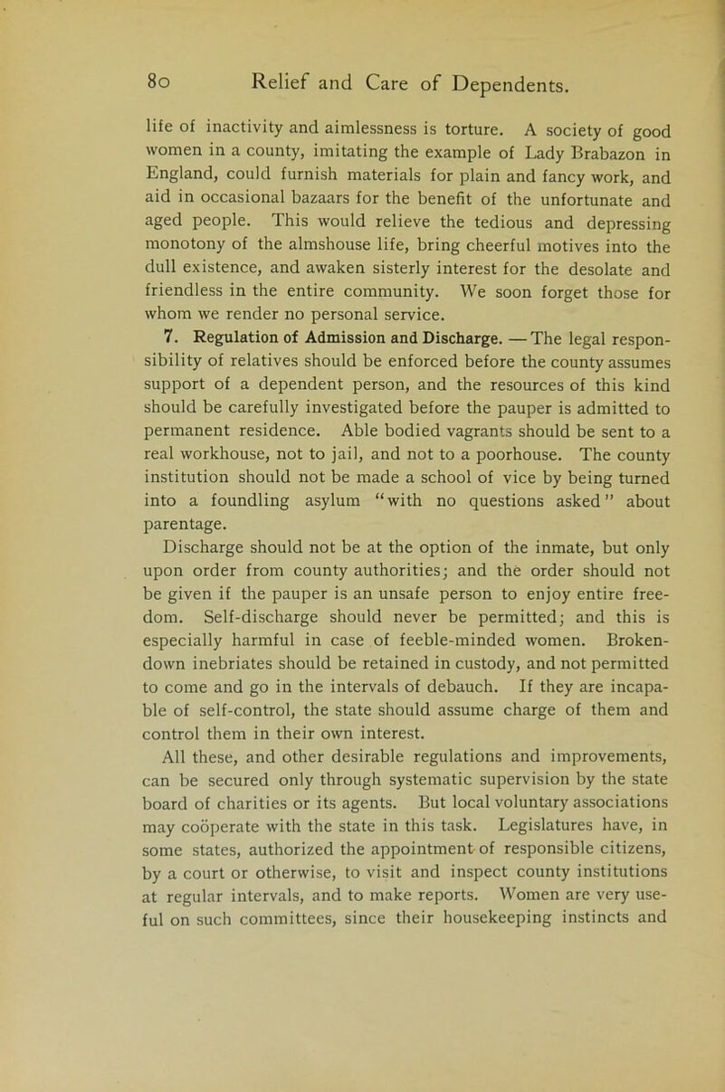 life of inactivity and aimlessness is torture. A society of good women in a county, imitating the example of Lady Brabazon in England, could furnish materials for plain and fancy work, and aid in occasional bazaars for the benefit of the unfortunate and aged people. This would relieve the tedious and depressing monotony of the almshouse life, bring cheerful motives into the dull existence, and awaken sisterly interest for the desolate and friendless in the entire community. We soon forget those for whom we render no personal service. 7. Regulation of Admission and Discharge. — The legal respon- sibility of relatives should be enforced before the county assumes support of a dependent person, and the resources of this kind should be carefully investigated before the pauper is admitted to permanent residence. Able bodied vagrants should be sent to a real workhouse, not to jail, and not to a poorhouse. The county institution should not be made a school of vice by being turned into a foundling asylum “with no questions asked about parentage. Discharge should not be at the option of the inmate, but only upon order from county authorities; and the order should not be given if the pauper is an unsafe person to enjoy entire free- dom. Self-discharge should never be permitted; and this is especially harmful in case of feeble-minded women. Broken- down inebriates should be retained in custody, and not permitted to come and go in the intervals of debauch. If they are incapa- ble of self-control, the state should assume charge of them and control them in their own interest. All these, and other desirable regulations and improvements, can be secured only through systematic supervision by the state board of charities or its agents. But local voluntary associations may cooperate with the state in this task. Legislatures have, in some states, authorized the appointment of responsible citizens, by a court or otherwise, to visit and inspect county institutions at regular intervals, and to make reports. Women are very use- ful on such committees, since their housekeeping instincts and