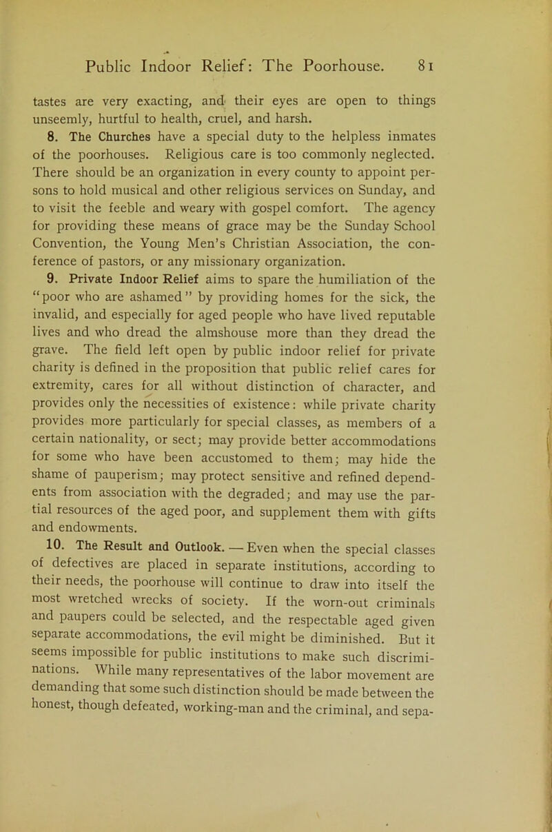 tastes are very exacting, and their eyes are open to things unseemly, hurtful to health, cruel, and harsh. 8. The Churches have a special duty to the helpless inmates of the poorhouses. Religious care is too commonly neglected. There should be an organization in every county to appoint per- sons to hold musical and other religious services on Sunday, and to visit the feeble and weary with gospel comfort. The agency for providing these means of grace may be the Sunday School Convention, the Young Men’s Christian Association, the con- ference of pastors, or any missionary organization. 9. Private Indoor Relief aims to spare the humiliation of the “poor who are ashamed” by providing homes for the sick, the invalid, and especially for aged people who have lived reputable lives and who dread the almshouse more than they dread the grave. The field left open by public indoor relief for private charity is defined in the proposition that public relief cares for extremity, cares for all without distinction of character, and provides only the necessities of existence: while private charity provides more particularly for special classes, as members of a certain nationality, or sect; may provide better accommodations for some who have been accustomed to them; may hide the shame of pauperism; may protect sensitive and refined depend- ents from association with the degraded; and may use the par- tial resources of the aged poor, and supplement them with gifts and endowments. 10. The Result and Outlook.—Even when the special classes of defectives are placed in separate institutions, according to their needs, the poorhouse will continue to draw into itself the most wretched wrecks of society. If the worn-out criminals and paupers could be selected, and the respectable aged given separate accommodations, the evil might be diminished. But it seems impossible for public institutions to make such discrimi- nations. While many representatives of the labor movement are demanding that some such distinction should be made between the honest, though defeated, working-man and the criminal, and sepa-