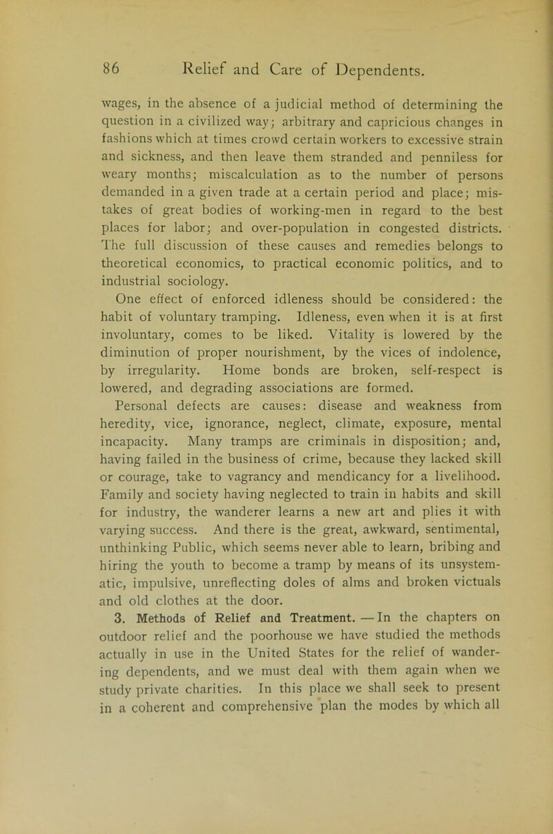 wages, in the absence of a judicial method of determining the question in a civilized way; arbitrary and capricious changes in fashions which at times crowd certain workers to excessive strain and sickness, and then leave them stranded and penniless for weary months; miscalculation as to the number of persons demanded in a given trade at a certain period and place; mis- takes of great bodies of working-men in regard to the best places for labor; and over-population in congested districts. The full discussion of these causes and remedies belongs to theoretical economics, to practical economic politics, and to industrial sociology. One effect of enforced idleness should be considered: the habit of voluntary tramping. Idleness, even when it is at first involuntary, comes to be liked. Vitality is lowered by the diminution of proper nourishment, by the vices of indolence, by irregularity. Home bonds are broken, self-respect is lowered, and degrading associations are formed. Personal defects are causes: disease and weakness from heredity, vice, ignorance, neglect, climate, exposure, mental incapacity. Many tramps are criminals in disposition; and, having failed in the business of crime, because they lacked skill or courage, take to vagrancy and mendicancy for a livelihood. Family and society having neglected to train in habits and skill for industry, the wanderer learns a new art and plies it with varying success. And there is the great, awkward, sentimental, unthinking Public, which seems never able to learn, bribing and hiring the youth to become a tramp by means of its unsystem- atic, impulsive, unreflecting doles of alms and broken victuals and old clothes at the door. 3. Methods of Relief and Treatment. — In the chapters on outdoor relief and the poorhouse we have studied the methods actually in use in the United States for the relief of wander- ing dependents, and we must deal with them again when we study private charities. In this place we shall seek to present in a coherent and comprehensive plan the modes by which all
