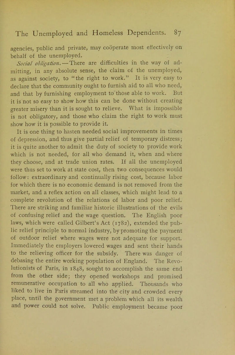 agencies, public and private, may cooperate most effectively on behalf of the unemployed. Social obligation. — There are difficulties in the way of ad- mitting, in any absolute sense, the claim of the unemployed, as against society, to “the right to work.” It is very easy to declare that the community ought to furnish aid to all who need, and that by furnishing employment to those able to work. But it is not so easy to show how this can be done without creating greater misery than it is sought to relieve. What is impossible is not obligatory, and those who claim the right to work must show how it is possible to provide it. It is one thing to hasten needed social improvements in times of depression, and thus give partial relief of temporary distress; it is quite another to admit the duty of society to provide work which is not needed, for all who demand it, when and where they choose, and at trade union rates. If all the unemployed were thus set to work at state cost, then two consequences would follow: extraordinary and continually rising cost, because labor for which there is no economic demand is not removed from the market, and a reflex action on all classes, which might lead to a complete revolution of the relations of labor and poor relief. There are striking and familiar historic illustrations of the evils of confusing relief and the wage question. The English poor laws, which were called Gilbert’s Act (1782), extended the pub- lic relief principle to normal industry, by promoting the payment of outdoor relief where wages were not adequate for support. Immediately the employers lowered wages and sent their hands to the relieving officer for the subsidy. There was danger of debasing the entire working population of England. The Revo- lutionists of Paris, in 1848, sought to accomplish the same end from the other side; they opened workshops and promised remunerative occupation to all who applied. Thousands who liked to live in Paris streamed into the city and crowded every place, until the government met a problem which all its wealth and power could not solve. Public employment became poor