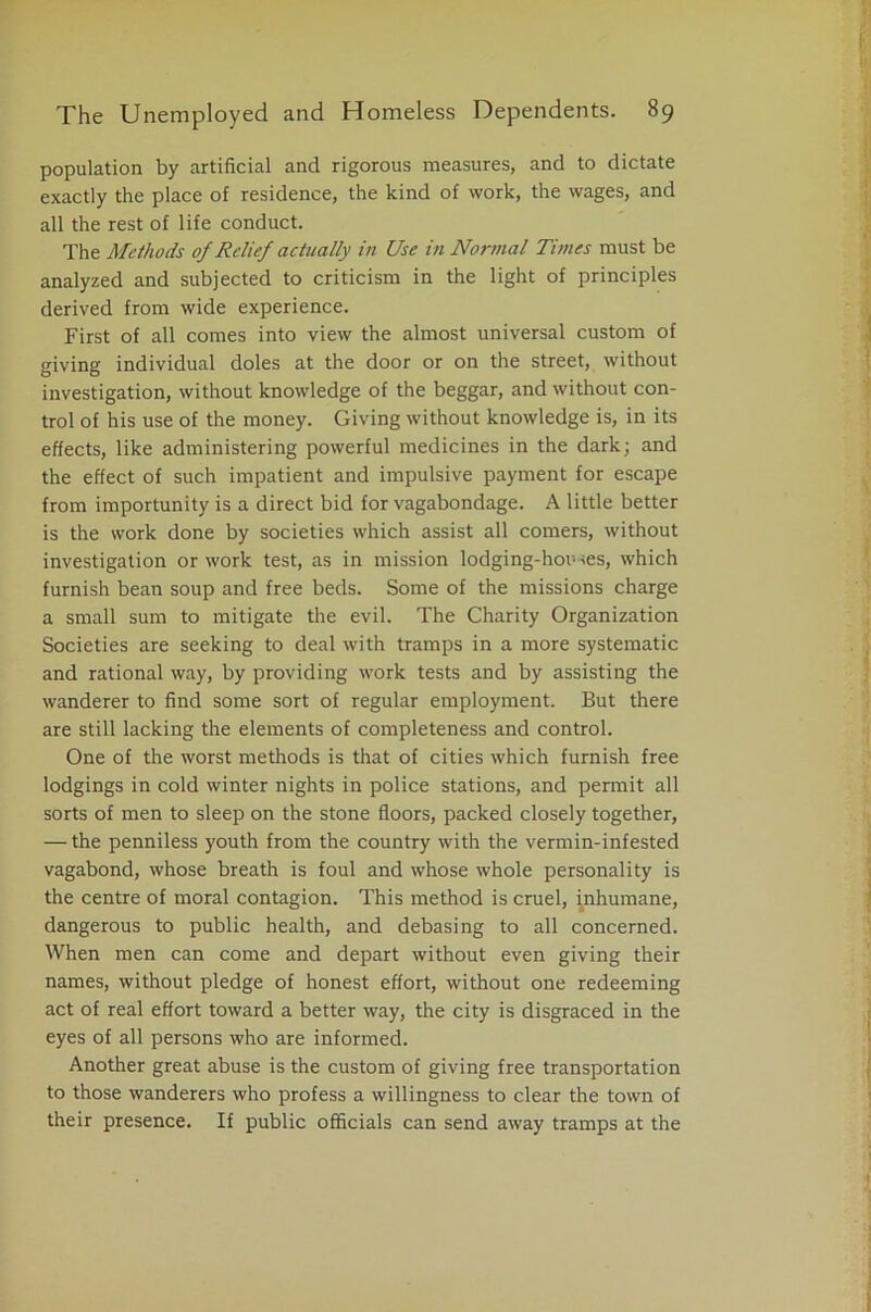 population by artificial and rigorous measures, and to dictate exactly the place of residence, the kind of work, the wages, and all the rest of life conduct. The Methods of Relief actually in Use in Normal Times must be analyzed and subjected to criticism in the light of principles derived from wide experience. First of all comes into view the almost universal custom of giving individual doles at the door or on the street, without investigation, without knowledge of the beggar, and without con- trol of his use of the money. Giving without knowledge is, in its effects, like administering powerful medicines in the dark; and the effect of such impatient and impulsive payment for escape from importunity is a direct bid for vagabondage. A little better is the work done by societies which assist all comers, without investigation or work test, as in mission lodging-houses, which furnish bean soup and free beds. Some of the missions charge a small sum to mitigate the evil. The Charity Organization Societies are seeking to deal with tramps in a more systematic and rational way, by providing work tests and by assisting the wanderer to find some sort of regular employment. But there are still lacking the elements of completeness and control. One of the worst methods is that of cities which furnish free lodgings in cold winter nights in police stations, and permit all sorts of men to sleep on the stone floors, packed closely together, — the penniless youth from the country with the vermin-infested vagabond, whose breath is foul and whose whole personality is the centre of moral contagion. This method is cruel, inhumane, dangerous to public health, and debasing to all concerned. When men can come and depart without even giving their names, without pledge of honest effort, without one redeeming act of real effort toward a better way, the city is disgraced in the eyes of all persons who are informed. Another great abuse is the custom of giving free transportation to those wanderers who profess a willingness to clear the town of their presence. If public officials can send away tramps at the