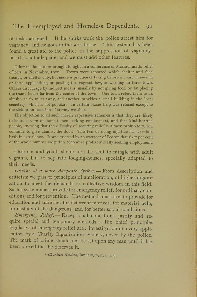 of tasks assigned. If he shirks work the police arrest him for vagrancy, and he goes to the workhouse. This system has been found a great aid to the police in the suppression of vagrancy; but it is not adequate, and we must add other features. Other methods were brought to light in a conference of Massachusetts relief officers in November, 1900.1 Towns were reported which shelter and feed tramps, or shelter only, but make a practice of taking before a court on second or third applications, or posting the vagrant law, or warning to leave town. Others discourage by indirect means, usually by not giving food or by placing the tramp house far from the centre of the town. One town refers them to an almshouse six miles away, and another provides a small building in the local cemetery, which is not popular. In certain places help was refused except to the sick or on occasion of stormy weather. The objection to all such merely repressive schemes is that they are likely to be too severe on honest men seeking employment, and that kind-hearted people, knowing that the difficulty of securing relief is almost prohibitory, will continue to give alms at the door. This fear of doing injustice has a certain basis in experience. It was asserted by an overseer of Boston that sixty per cent of the whole number lodged in 1899 were probably really seeking employment. Children and youth should not be sent to mingle with adult vagrants, but to separate lodging-houses, specially adapted to their needs. Outline of a more Adequate System.— From description and criticism we pass to principles of amelioration, of higher organi- zation to meet the demands of collective wisdom in this field. Such a system must provide for emergency relief, for ordinary con- ditions, and for prevention. The methods must aim to provide for education and training, for deterrent motives, for material help, for custody of the dangerous, and for better social conditions. Emergency Relief. — Exceptional conditions justify and re- quire special and temporary methods. The chief principles regulative of emergency relief are: investigation of every appli- cation by a Charity Organization Society, never by the police. The mark of crime should not be set upon any man until it has been proved that he deserves it. 1 Charities Review, January, 1901, p. 493.