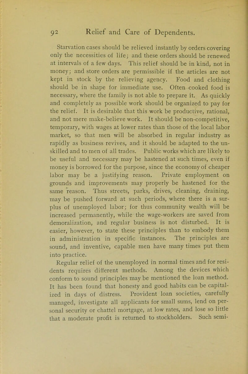 Starvation cases should be relieved instantly by orders covering only the necessities of life; and these orders should be renewed at intervals of a few days. This relief should be in kind, not in money; and store orders are permissible if the articles are not kept in stock by the relieving agency. Food and clothing should be in shape for immediate use. Often cooked food is necessary, where the family is not able to prepare it. As quickly and completely as possible work should be organized to pay for the relief. It is desirable that this work be productive, rational, and not mere make-believe work. It should be non-competitive, temporary, with wages at lower rates than those of the local labor market, so that men will be absorbed in regular industry as rapidly as business revives, and it should be adapted to the un- skilled and to men of all trades. Public works which are likely to be useful and necessary may be hastened at such times, even if money is borrowed for the purpose, since the economy of cheaper labor may be a justifying reason. Private employment on grounds and improvements may properly be hastened for the same reason. Thus streets, parks, drives, cleaning, draining, may be pushed forward at such periods, where there is a sur- plus of unemployed labor; for thus community wealth will be increased permanently, while the wage-workers are saved from demoralization, and regular business is not disturbed. It is easier, however, to state these principles than to embody them in administration in specific instances. The principles are sound, and inventive, capable men have many times put them into practice. Regular relief of the unemployed in normal times and for resi- dents requires different methods. Among the devices which conform to sound principles may be mentioned the loan method. It has been found that honesty and good habits can be capital- ized in days of distress. Provident loan societies, carefully managed, investigate all applicants for small sums, lend on per- sonal security or chattel mortgage, at low rates, and lose so little that a moderate profit is returned to stockholders. Such semi-