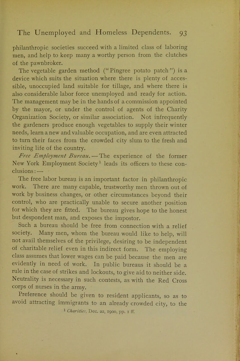 philanthropic societies succeed with a limited class of laboring men, and help to keep many a worthy person from the clutches of the pawnbroker. The vegetable garden method (“Pingree potato patch”) is a device which suits the situation where there is plenty of acces- sible, unoccupied land suitable for tillage, and where there is also considerable labor force unemployed and ready for action. The management may be in the hands of a commission appointed by the mayor, or under the control of agents of the Charity Organization Society, or similar association. Not infrequently the gardeners produce enough vegetables to supply their winter needs, learn a new and valuable occupation, and are even attracted to turn their faces from the crowded city slum to the fresh and inviting life of the country. Free Employment Bureau. — The experience of the former New York Employment Society1 leads its officers to these con- clusions:— The free labor bureau is an important factor in philanthropic work. There are many capable, trustworthy men thrown out of work by business changes, or other circumstances beyond their control, who are practically unable to secure another position for which they are fitted. The bureau gives hope to the honest but despondent man, and exposes the impostor. Such a bureau should be free from connection with a relief society. Many men, whom the bureau would like to help, will not avail themselves of the privilege, desiring to be independent of charitable relief even in this indirect form. The employing class assumes that lower wages can be paid because the men are evidently in need of work. In public bureaus it should be a rule in the case of strikes and lockouts, to give aid to neither side. Neutrality is necessary in such contests, as with the Red Cross corps of nurses in the army. Preference should be given to resident applicants, so as to avoid attracting immigrants to an already crowded city, to the 1 Charities Dec. 22, 1900, pp. 1 fT.