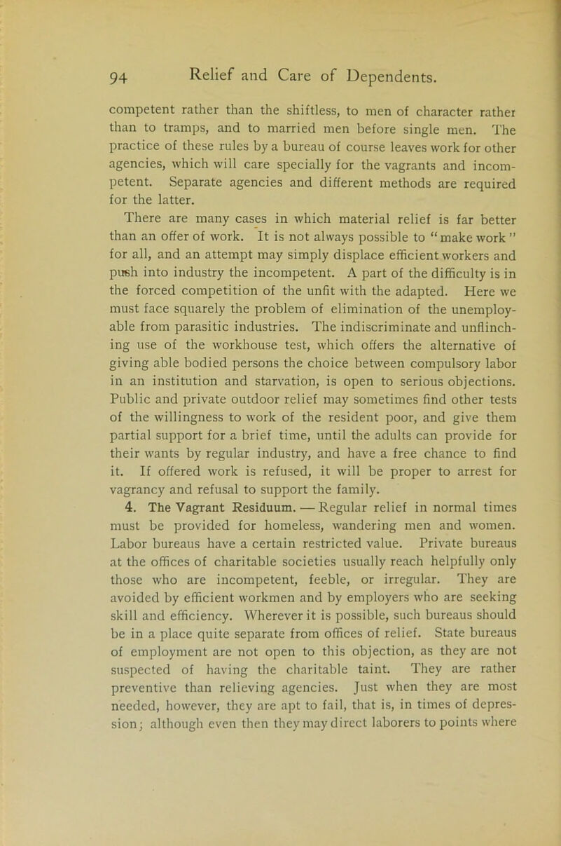 competent rather than the shiftless, to men of character rather than to tramps, and to married men before single men. The practice of these rules by a bureau of course leaves work for other agencies, which will care specially for the vagrants and incom- petent. Separate agencies and different methods are required for the latter. There are many cases in which material relief is far better than an offer of work. It is not always possible to “ make work ” for all, and an attempt may simply displace efficient workers and push into industry the incompetent. A part of the difficulty is in the forced competition of the unfit with the adapted. Here we must face squarely the problem of elimination of the unemploy- able from parasitic industries. The indiscriminate and unflinch- ing use of the workhouse test, which offers the alternative of giving able bodied persons the choice between compulsory labor in an institution and starvation, is open to serious objections. Public and private outdoor relief may sometimes find other tests of the willingness to work of the resident poor, and give them partial support for a brief time, until the adults can provide for their wants by regular industry, and have a free chance to find it. If offered work is refused, it will be proper to arrest for vagrancy and refusal to support the family. 4. The Vagrant Residuum.—Regular relief in normal times must be provided for homeless, wandering men and women. Labor bureaus have a certain restricted value. Private bureaus at the offices of charitable societies usually reach helpfully only those who are incompetent, feeble, or irregular. They are avoided by efficient workmen and by employers who are seeking skill and efficiency. Wherever it is possible, such bureaus should be in a place quite separate from offices of relief. State bureaus of employment are not open to this objection, as they are not suspected of having the charitable taint. They are rather preventive than relieving agencies. Just when they are most needed, however, they are apt to fail, that is, in times of depres- sion; although even then they may direct laborers to points where