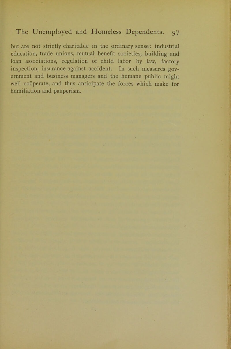 but are not strictly charitable in the ordinary sense: industrial education, trade unions, mutual benefit societies, building and loan associations, regulation of child labor by law, factory inspection, insurance against accident. In such measures gov- ernment and business managers and the humane public might well cooperate, and thus anticipate the forces which make for humiliation and pauperism.