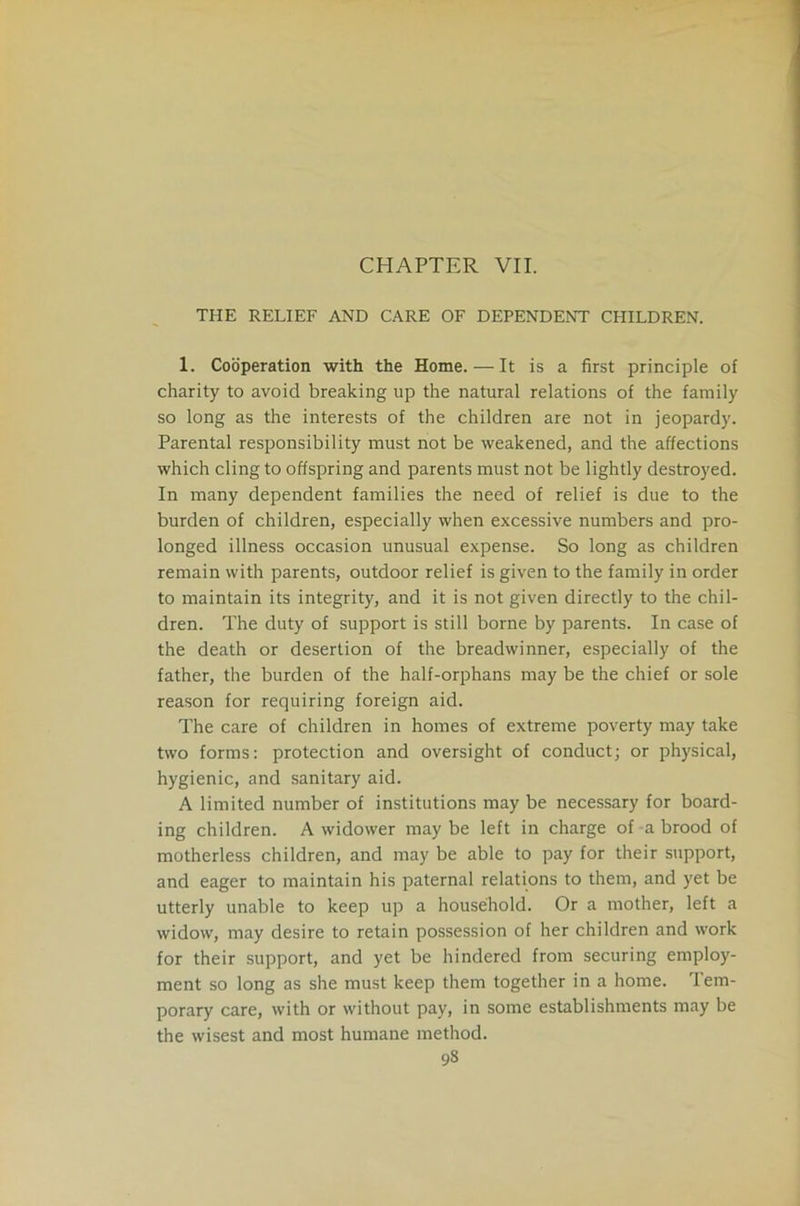 CHAPTER VII. THE RELIEF AND CARE OF DEPENDENT CHILDREN. 1. Cooperation with the Home. — It is a first principle of charity to avoid breaking up the natural relations of the family so long as the interests of the children are not in jeopardy. Parental responsibility must not be weakened, and the affections which cling to offspring and parents must not be lightly destroyed. In many dependent families the need of relief is due to the burden of children, especially when excessive numbers and pro- longed illness occasion unusual expense. So long as children remain with parents, outdoor relief is given to the family in order to maintain its integrity, and it is not given directly to the chil- dren. The duty of support is still borne by parents. In case of the death or desertion of the breadwinner, especially of the father, the burden of the half-orphans may be the chief or sole reason for requiring foreign aid. The care of children in homes of extreme poverty may take two forms: protection and oversight of conduct; or physical, hygienic, and sanitary aid. A limited number of institutions may be necessary for board- ing children. A widower may be left in charge of a brood of motherless children, and may be able to pay for their support, and eager to maintain his paternal relations to them, and yet be utterly unable to keep up a household. Or a mother, left a widow, may desire to retain possession of her children and work for their support, and yet be hindered from securing employ- ment so long as she must keep them together in a home. Tem- porary care, with or without pay, in some establishments may be the wisest and most humane method.