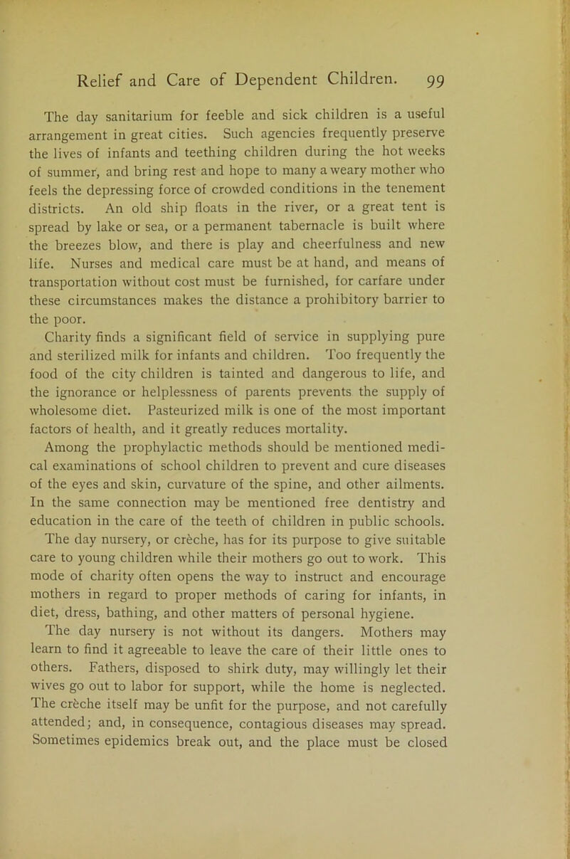 The day sanitarium for feeble and sick children is a useful arrangement in great cities. Such agencies frequently preserve the lives of infants and teething children during the hot weeks of summer, and bring rest and hope to many a weary mother who feels the depressing force of crowded conditions in the tenement districts. An old ship floats in the river, or a great tent is spread by lake or sea, or a permanent tabernacle is built where the breezes blow, and there is play and cheerfulness and new life. Nurses and medical care must be at hand, and means of transportation without cost must be furnished, for carfare under these circumstances makes the distance a prohibitory barrier to the poor. Charity finds a significant field of service in supplying pure and sterilized milk for infants and children. Too frequently the food of the city children is tainted and dangerous to life, and the ignorance or helplessness of parents prevents the supply of wholesome diet. Pasteurized milk is one of the most important factors of health, and it greatly reduces mortality. Among the prophylactic methods should be mentioned medi- cal examinations of school children to prevent and cure diseases of the eyes and skin, curvature of the spine, and other ailments. In the same connection may be mentioned free dentistry and education in the care of the teeth of children in public schools. The day nursery, or creche, has for its purpose to give suitable care to young children while their mothers go out to work. This mode of charity often opens the way to instruct and encourage mothers in regard to proper methods of caring for infants, in diet, dress, bathing, and other matters of personal hygiene. The day nursery is not without its dangers. Mothers may learn to find it agreeable to leave the care of their little ones to others. Fathers, disposed to shirk duty, may willingly let their wives go out to labor for support, while the home is neglected. The crfeche itself may be unfit for the purpose, and not carefully attended; and, in consequence, contagious diseases may spread. Sometimes epidemics break out, and the place must be closed