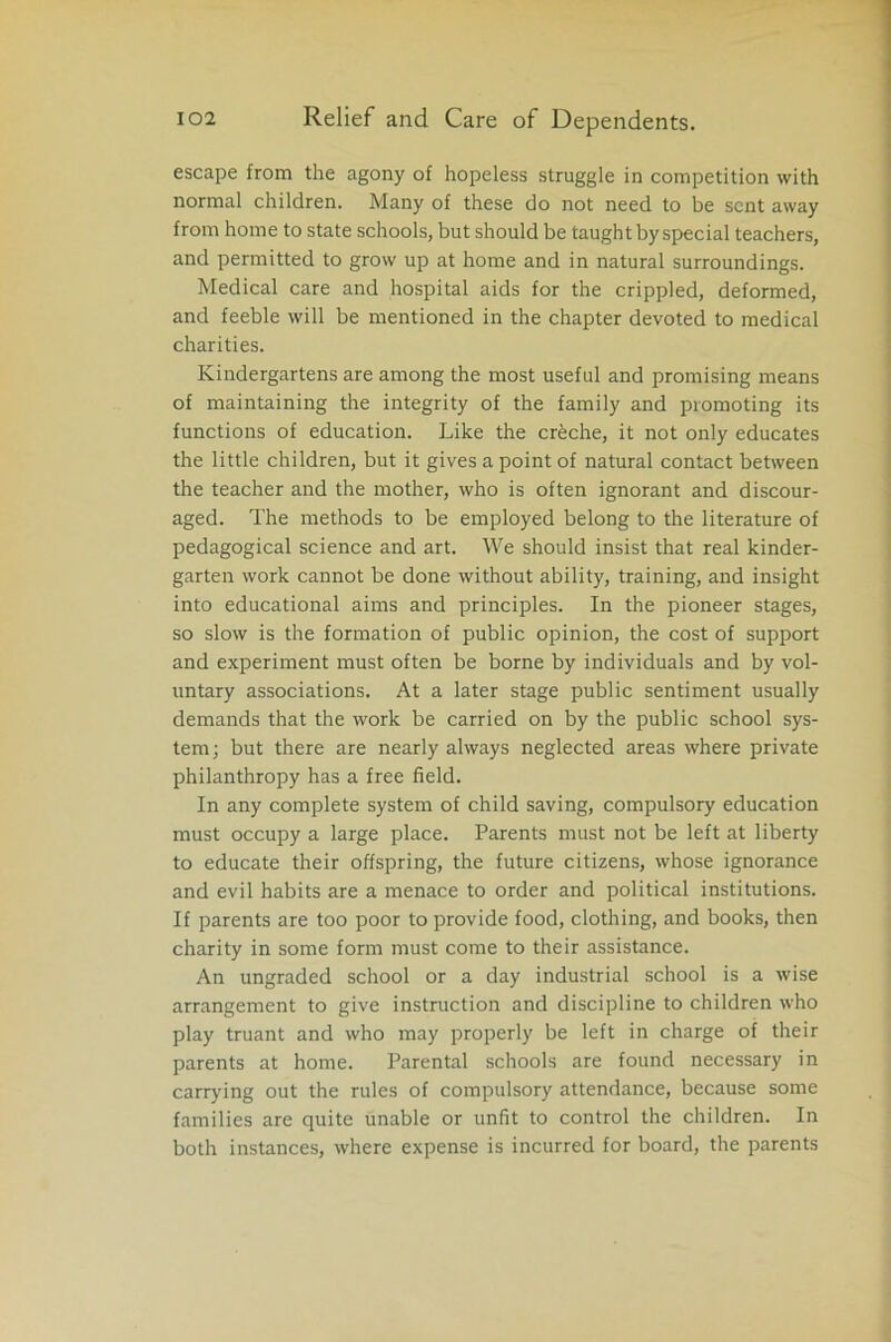 escape from the agony of hopeless struggle in competition with normal children. Many of these do not need to be sent away from home to state schools, but should be taught by special teachers, and permitted to grow up at home and in natural surroundings. Medical care and hospital aids for the crippled, deformed, and feeble will be mentioned in the chapter devoted to medical charities. Kindergartens are among the most useful and promising means of maintaining the integrity of the family and promoting its functions of education. Like the crhche, it not only educates the little children, but it gives a point of natural contact between the teacher and the mother, who is often ignorant and discour- aged. The methods to be employed belong to the literature of pedagogical science and art. We should insist that real kinder- garten work cannot be done without ability, training, and insight into educational aims and principles. In the pioneer stages, so slow is the formation of public opinion, the cost of support and experiment must often be borne by individuals and by vol- untary associations. At a later stage public sentiment usually demands that the work be carried on by the public school sys- tem; but there are nearly always neglected areas where private philanthropy has a free field. In any complete system of child saving, compulsory education must occupy a large place. Parents must not be left at liberty to educate their offspring, the future citizens, whose ignorance and evil habits are a menace to order and political institutions. If parents are too poor to provide food, clothing, and books, then charity in some form must come to their assistance. An ungraded school or a day industrial school is a wise arrangement to give instruction and discipline to children who play truant and who may properly be left in charge of their parents at home. Parental schools are found necessary in carrying out the rules of compulsory attendance, because some families are quite unable or unfit to control the children. In both instances, where expense is incurred for board, the parents