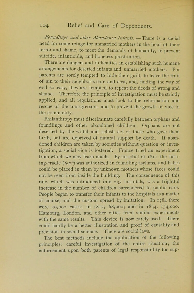 Foundlings and other Abandoned Infants.—There is a social need for some refuge for unmarried mothers in the hour of their terror and shame, to meet the demands of humanity, to prevent suicide, infanticide, and hopeless prostitution. There are dangers and difficulties in establishing such humane arrangements for deserted infants and unmarried mothers. For parents are sorely tempted to hide their guilt, to leave the fruit of sin to their neighbor’s care and cost, and, finding the way of evil so easy, they are tempted to repeat the deeds of wrong and shame. Therefore the principle of investigation must be strictly applied, and all regulations must look to the reformation and rescue of the transgressors, and to prevent the growth of vice in the community. Philanthropy must discriminate carefully between orphans and foundlings and other abandoned children. Orphans are not deserted by the wilful and selfish act of those who gave them birth, but are deprived of natural support by death. If aban- doned children are taken by societies without question or inves- tigation, a social vice is fostered. France tried an experiment from which we may learn much. By an edict of 1811 the turn- ing-cradle (tour) was authorized in foundling asylums, and babes could be placed in them by unknown mothers whose faces could not be seen from inside the building. The consequence of this rule, which was introduced into 235 hospitals, was a frightful increase in the number of children surrendered to public care. People began to transfer their infants to the hospitals as a matter of course, and the custom spread by imitation. In 1784 there were 40,000 cases; in 1815, 68,000; and in 1834, 134,000. Hamburg, London, and other cities tried similar experiments with the same results. This device is now rarely used. There could hardly be a better illustration and proof of causality and prevision in social science. There are social laws. The best methods include the application of the following principles: careful investigation of the entire situation; the enforcement upon both parents of legal responsibility for sup-