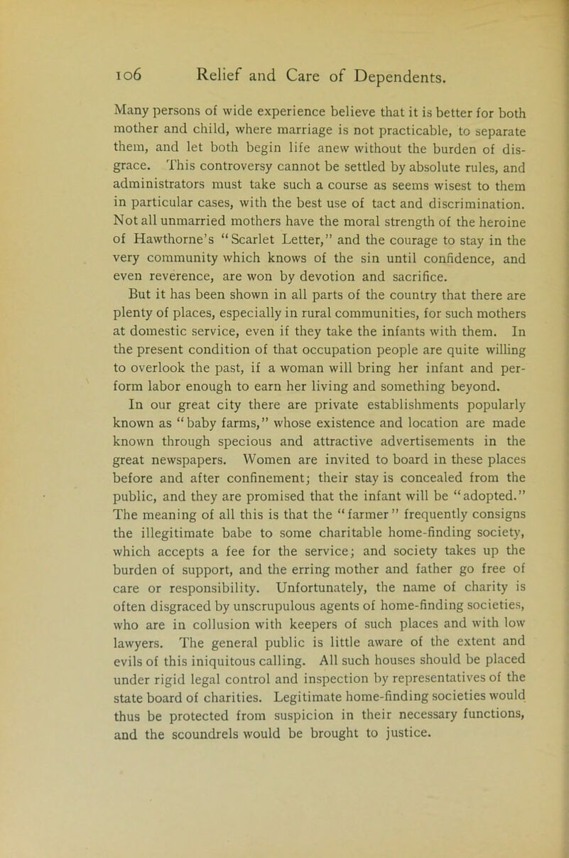 Many persons of wide experience believe that it is better for both mother and child, where marriage is not practicable, to separate them, and let both begin life anew without the burden of dis- grace. This controversy cannot be settled by absolute rules, and administrators must take such a course as seems wisest to them in particular cases, with the best use of tact and discrimination. Not all unmarried mothers have the moral strength of the heroine of Hawthorne’s “Scarlet Letter,” and the courage to stay in the very community which knows of the sin until confidence, and even reverence, are won by devotion and sacrifice. But it has been shown in all parts of the country that there are plenty of places, especially in rural communities, for such mothers at domestic service, even if they take the infants with them. In the present condition of that occupation people are quite willing to overlook the past, if a woman will bring her infant and per- form labor enough to earn her living and something beyond. In our great city there are private establishments popularly known as “baby farms,” whose existence and location are made known through specious and attractive advertisements in the great newspapers. Women are invited to board in these places before and after confinement; their stay is concealed from the public, and they are promised that the infant will be “adopted.” The meaning of all this is that the “farmer” frequently consigns the illegitimate babe to some charitable home-finding society, which accepts a fee for the service; and society takes up the burden of support, and the erring mother and father go free of care or responsibility. Unfortunately, the name of charity is often disgraced by unscrupulous agents of home-finding societies, who are in collusion with keepers of such places and with low lawyers. The general public is little aware of the extent and evils of this iniquitous calling. All such houses should be placed under rigid legal control and inspection by representatives of the state board of charities. Legitimate home-finding societies would thus be protected from suspicion in their necessary functions, and the scoundrels would be brought to justice.