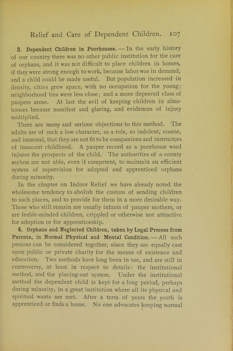 3. Dependent Children in Poorhouses. — In the early history of our country there was no other public institution for the care of orphans, and it was not difficult to place children in homes, if they were strong enough to work, because labor was in demand, and a child could be made useful. But population increased in density, cities grew apace, with no occupation for the young; neighborhood ties were less close; and a more depraved class of paupers arose. At last the evil of keeping children in alms- houses became manifest and glaring, and evidences of injury multiplied. There are many and serious objections to this method. The adults are of such a low character, as a rule, so indolent, coarse, and immoral, that they are not fit to be companions and instructors of innocent childhood. A pauper record as a poorhouse ward injures the prospects of the child. The authorities of a county asylum are not able, even if competent, to maintain an efficient system of supervision for adopted and apprenticed orphans during minority. In the chapter on Indoor Relief we have already noted the wholesome tendency to abolish the custom of sending children to such places, and to provide for them in a more desirable way. Those who still remain are usually infants of pauper mothers, or are feeble-minded children, crippled or otherwise not attractive for adoption or for apprenticeship. 4. Orphans and Neglected Children, taken by Legal Process from Parents, in Normal Physical and Mental Condition.—All such persons can be considered together, since they are equally cast upon public or private charity for the means of existence and education. Two methods have long been in use, and are still in controversy, at least in respect to details: the institutional method, and the placing-out system. Under the institutional method the dependent child is kept for a long period, perhaps during minority, in a great institution where all its physical and spiritual wants are met. After a term of years the youth is apprenticed or finds a home. No one advocates keeping normal