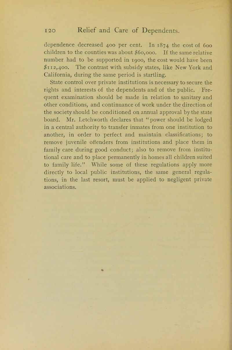 dependence decreased 400 per cent. In 1874 the cost of 600 children to the counties was about $60,000. If the same relative number had to be supported in 1900, the cost would have been $112,400. The contrast with subsidy states, like New York and California, during the same period is startling. State control over private institutions is necessary to secure the rights and interests of the dependents and of the public. Fre- quent examination should be made in relation to sanitary and other conditions, and continuance of work under the direction of the society should be conditioned on annual approval by the state board. Mr. Letchworth declares that “power should be lodged in a central authority to transfer inmates from one institution to another, in order to perfect and maintain classifications; to remove juvenile offenders from institutions and place them in family care during good conduct; also to remove from institu- tional care and to place permanently in homes all children suited to family life.” While some of these regulations apply more directly to local public institutions, the same general regula- tions, in the last resort, must be applied to negligent private associations.
