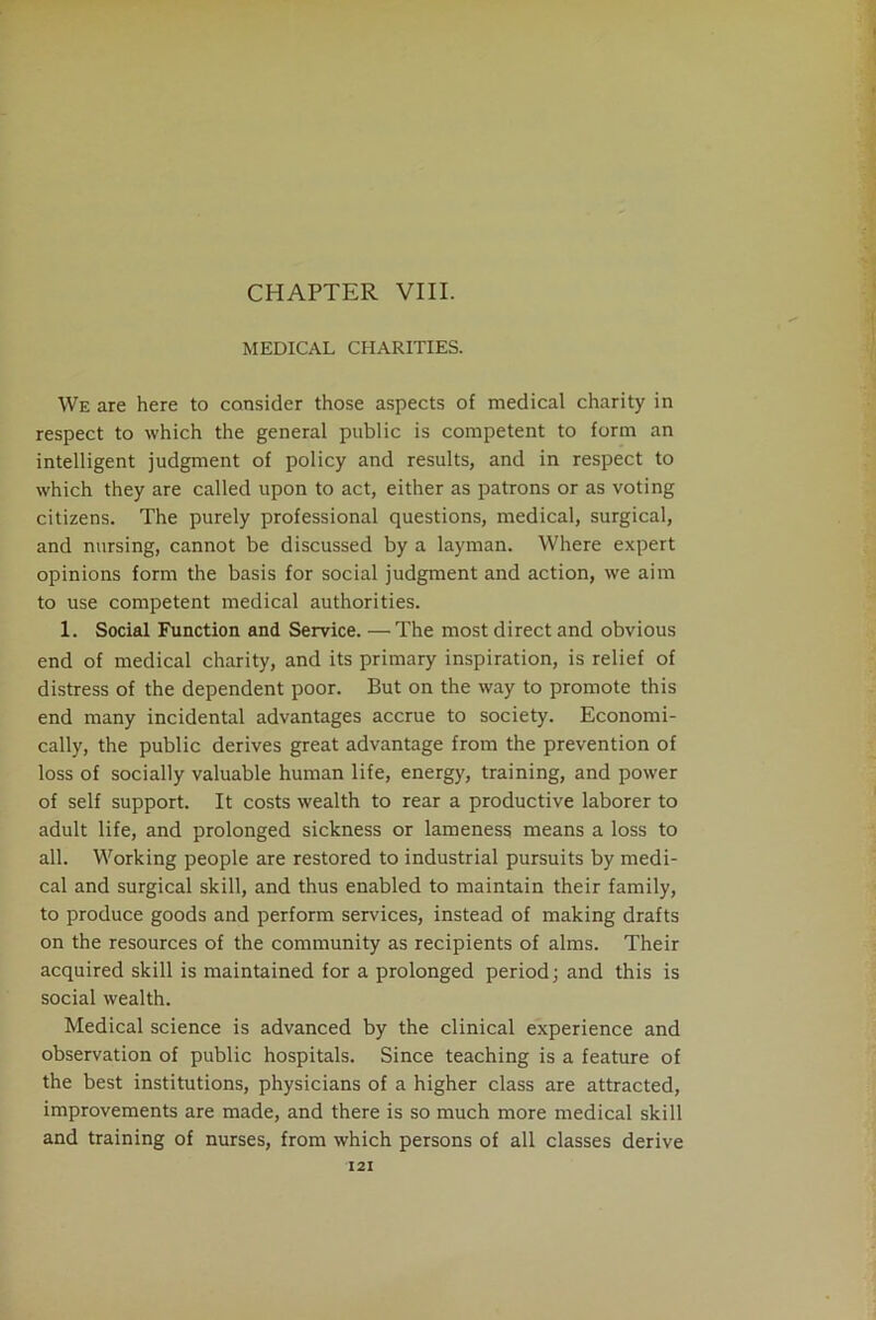 CHAPTER VIII. MEDICAL CHARITIES. We are here to consider those aspects of medical charity in respect to which the general public is competent to form an intelligent judgment of policy and results, and in respect to which they are called upon to act, either as patrons or as voting citizens. The purely professional questions, medical, surgical, and nursing, cannot be discussed by a layman. Where expert opinions form the basis for social judgment and action, we aim to use competent medical authorities. 1. Social Function and Service. — The most direct and obvious end of medical charity, and its primary inspiration, is relief of distress of the dependent poor. But on the way to promote this end many incidental advantages accrue to society. Economi- cally, the public derives great advantage from the prevention of loss of socially valuable human life, energy, training, and power of self support. It costs wealth to rear a productive laborer to adult life, and prolonged sickness or lameness means a loss to all. Working people are restored to industrial pursuits by medi- cal and surgical skill, and thus enabled to maintain their family, to produce goods and perform services, instead of making drafts on the resources of the community as recipients of alms. Their acquired skill is maintained for a prolonged period; and this is social wealth. Medical science is advanced by the clinical experience and observation of public hospitals. Since teaching is a feature of the best institutions, physicians of a higher class are attracted, improvements are made, and there is so much more medical skill and training of nurses, from which persons of all classes derive X2I