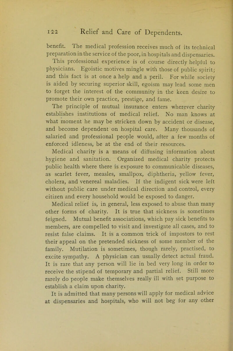 benefit. The medical profession receives much of its technical preparation in the service of the poor, in hospitals and dispensaries. This professional experience is of course directly helpful to physicians. Egoistic motives mingle with those of public spirit; and this fact is at once a help and a peril. For while society is aided by securing superior skill, egoism may lead some men to forget the interest of the community in the keen desire to promote their own practice, prestige, and fame. The principle of mutual insurance enters wherever charity establishes institutions of medical relief. No man knows at what moment he may be stricken down by accident or disease, and become dependent on hospital care. Many thousands of salaried and professional people would, after a few months of enforced idleness, be at the end of their resources. Medical charity is a means of diffusing information about hygiene and sanitation. Organized medical charity protects public health where there is exposure to communicable diseases, as scarlet fever, measles, smallpox, diphtheria, yellow fever, cholera, and venereal maladies. If the indigent sick were left without public care under medical direction and control, every citizen and every household would be exposed to danger. Medical relief is, in general, less exposed to abuse than many other forms of charity. It is true that sickness is sometimes feigned. Mutual benefit associations, which pay sick benefits to members, are compelled to visit and investigate all cases, and to resist false claims. It is a common trick of impostors to rest their appeal on the pretended sickness of some member of the family. Mutilation is sometimes, though rarely, practised, to excite sympathy. A physician can usually detect actual fraud. It is rare that any person will lie in bed very long in order to receive the stipend of temporary and partial relief. Still more rarely do people make themselves really ill with set purpose to establish a claim upon charity. It is admitted that many persons will apply for medical advice at dispensaries and hospitals, who will not beg for any other
