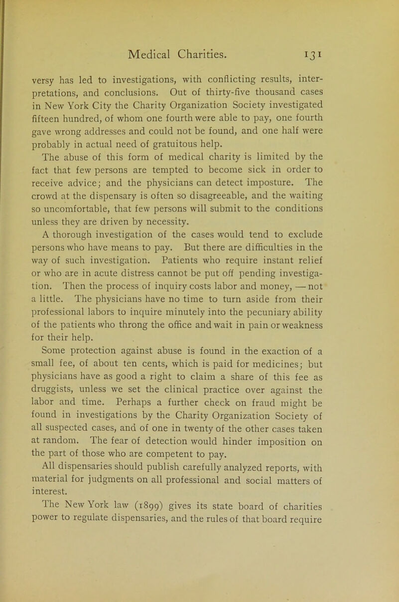 versy has led to investigations, with conflicting results, inter- pretations, and conclusions. Out of thirty-five thousand cases in New York City the Charity Organization Society investigated fifteen hundred, of whom one fourth were able to pay, one fourth gave wrong addresses and could not be found, and one half were probably in actual need of gratuitous help. The abuse of this form of medical charity is limited by the fact that few persons are tempted to become sick in order to receive advice; and the physicians can detect imposture. The crowd at the dispensary is often so disagreeable, and the waiting so uncomfortable, that few persons will submit to the conditions unless they are driven by necessity. A thorough investigation of the cases would tend to exclude persons who have means to pay. But there are difficulties in the way of such investigation. Patients who require instant relief or who are in acute distress cannot be put off pending investiga- tion. Then the process of inquiry costs labor and money, — not a little. The physicians have no time to turn aside from their professional labors to inquire minutely into the pecuniary ability of the patients who throng the office and wait in pain or weakness for their help. Some protection against abuse is found in the exaction of a small fee, of about ten cents, which is paid for medicines; but physicians have as good a right to claim a share of this fee as druggists, unless we set the clinical practice over against the labor and time. Perhaps a further check on fraud might be found in investigations by the Charity Organization Society of all suspected cases, and of one in twenty of the other cases taken at random. The fear of detection would hinder imposition on the part of those who are competent to pay. All dispensaries should publish carefully analyzed reports, with material for judgments on all professional and social matters of interest. The New York law (1899) gives its state board of charities power to regulate dispensaries, and the rules of that board require