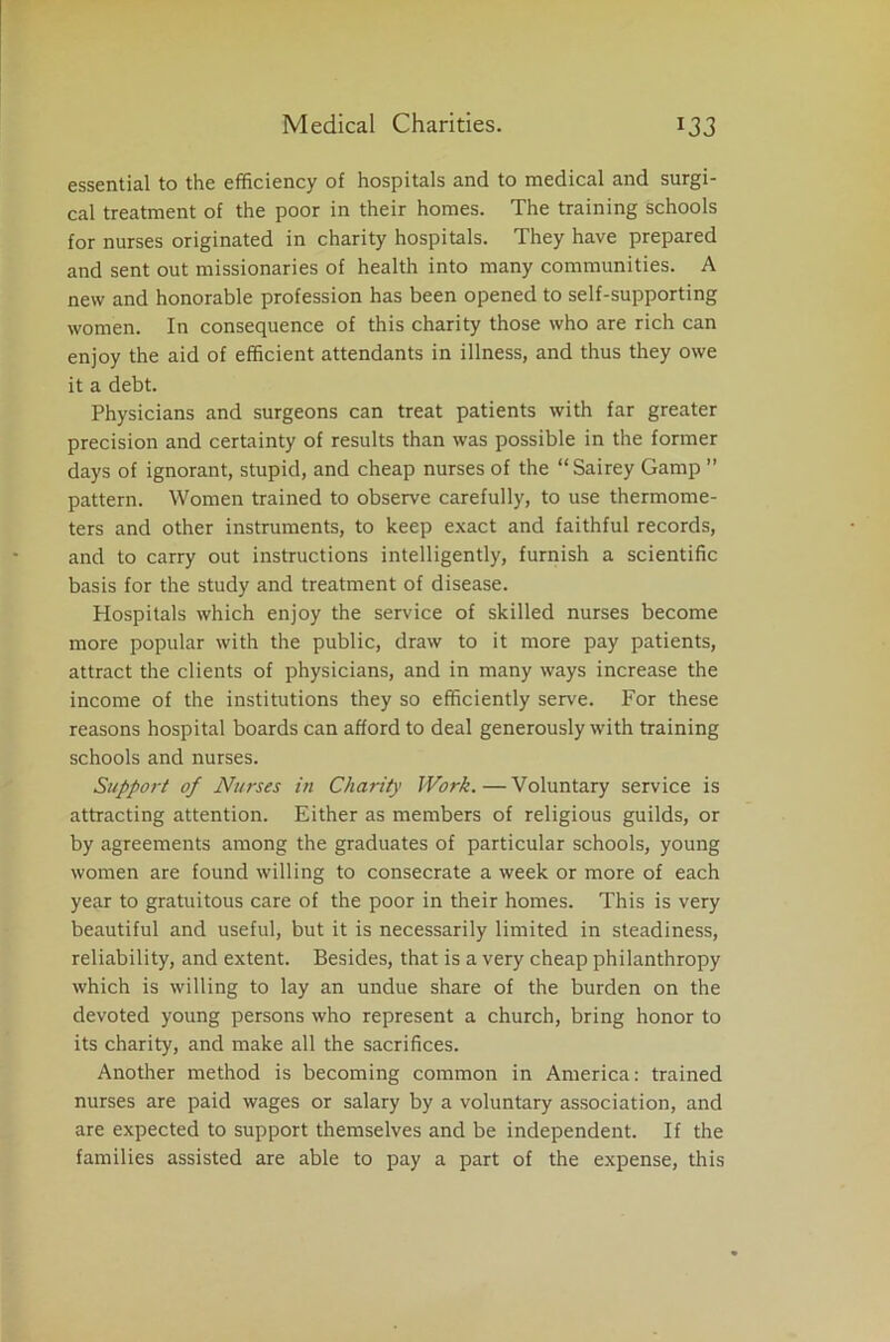 essential to the efficiency of hospitals and to medical and surgi- cal treatment of the poor in their homes. The training schools for nurses originated in charity hospitals. They have prepared and sent out missionaries of health into many communities. A new and honorable profession has been opened to self-supporting women. In consequence of this charity those who are rich can enjoy the aid of efficient attendants in illness, and thus they owe it a debt. Physicians and surgeons can treat patients with far greater precision and certainty of results than was possible in the former days of ignorant, stupid, and cheap nurses of the “Sairey Gamp ” pattern. Women trained to observe carefully, to use thermome- ters and other instruments, to keep exact and faithful records, and to carry out instructions intelligently, furnish a scientific basis for the study and treatment of disease. Hospitals which enjoy the service of skilled nurses become more popular with the public, draw to it more pay patients, attract the clients of physicians, and in many ways increase the income of the institutions they so efficiently serve. For these reasons hospital boards can afford to deal generously with training schools and nurses. Support of Nurses in Charity Work.—Voluntary service is attracting attention. Either as members of religious guilds, or by agreements among the graduates of particular schools, young women are found willing to consecrate a week or more of each year to gratuitous care of the poor in their homes. This is very beautiful and useful, but it is necessarily limited in steadiness, reliability, and extent. Besides, that is a very cheap philanthropy which is willing to lay an undue share of the burden on the devoted young persons who represent a church, bring honor to its charity, and make all the sacrifices. Another method is becoming common in America: trained nurses are paid wages or salary by a voluntary association, and are expected to support themselves and be independent. If the families assisted are able to pay a part of the expense, this