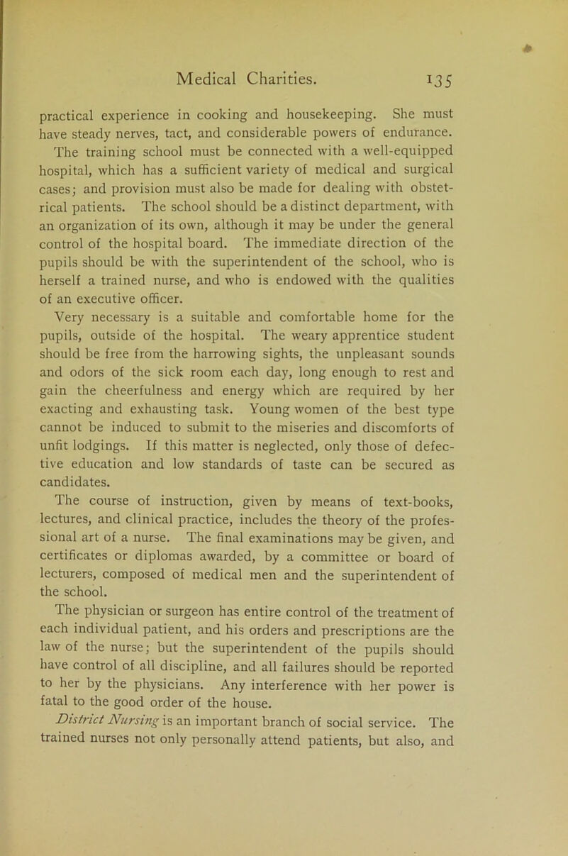 practical experience in cooking and housekeeping. She must have steady nerves, tact, and considerable powers of endurance. The training school must be connected with a well-equipped hospital, which has a sufficient variety of medical and surgical cases; and provision must also be made for dealing with obstet- rical patients. The school should be a distinct department, with an organization of its own, although it may be under the general control of the hospital board. The immediate direction of the pupils should be with the superintendent of the school, who is herself a trained nurse, and who is endowed with the qualities of an executive officer. Very necessary is a suitable and comfortable home for the pupils, outside of the hospital. The weary apprentice student should be free from the harrowing sights, the unpleasant sounds and odors of the sick room each day, long enough to rest and gain the cheerfulness and energy which are required by her exacting and exhausting task. Young women of the best type cannot be induced to submit to the miseries and discomforts of unfit lodgings. If this matter is neglected, only those of defec- tive education and low standards of taste can be secured as candidates. The course of instruction, given by means of text-books, lectures, and clinical practice, includes the theory of the profes- sional art of a nurse. The final examinations may be given, and certificates or diplomas awarded, by a committee or board of lecturers, composed of medical men and the superintendent of the school. The physician or surgeon has entire control of the treatment of each individual patient, and his orders and prescriptions are the law of the nurse; but the superintendent of the pupils should have control of all discipline, and all failures should be reported to her by the physicians. Any interference with her power is fatal to the good order of the house. District Nursing is an important branch of social service. The trained nurses not only personally attend patients, but also, and