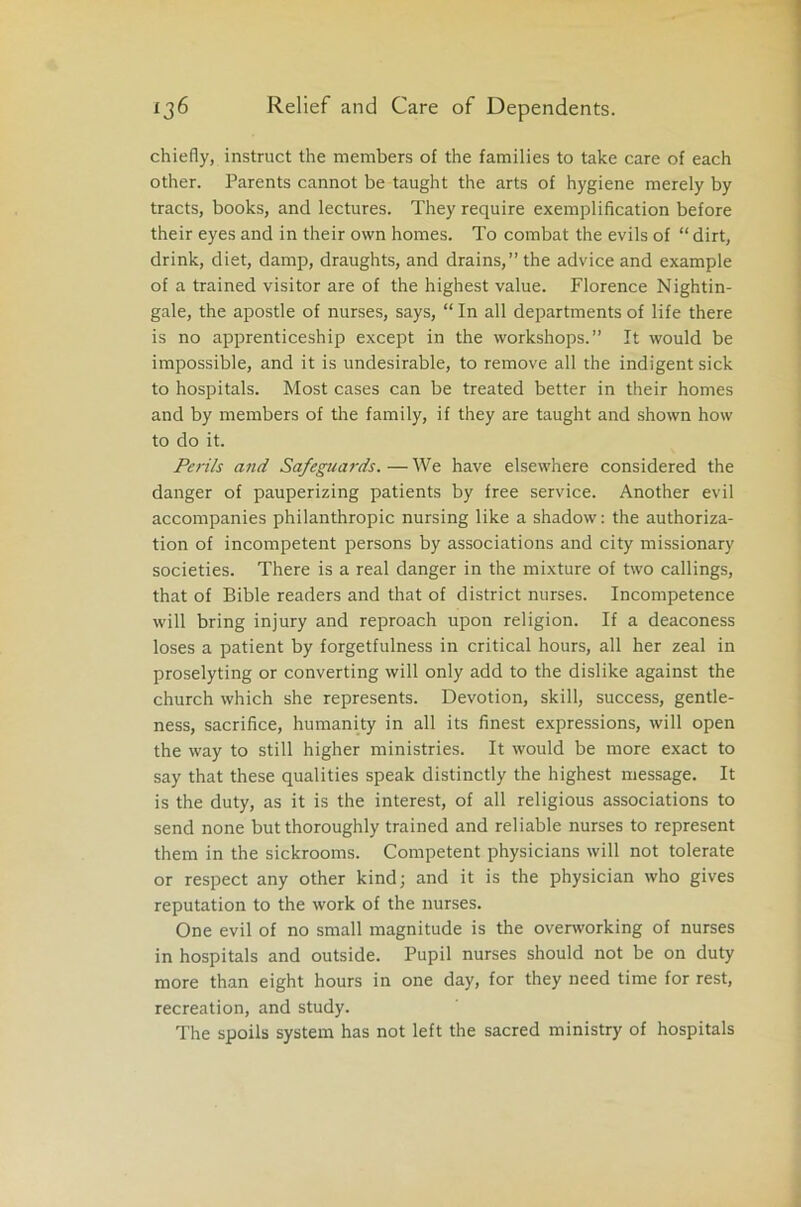 chiefly, instruct the members of the families to take care of each other. Parents cannot be taught the arts of hygiene merely by tracts, books, and lectures. They require exemplification before their eyes and in their own homes. To combat the evils of “ dirt, drink, diet, damp, draughts, and drains,” the advice and example of a trained visitor are of the highest value. Florence Nightin- gale, the apostle of nurses, says, “In all departments of life there is no apprenticeship except in the workshops.” It would be impossible, and it is undesirable, to remove all the indigent sick to hospitals. Most cases can be treated better in their homes and by members of the family, if they are taught and shown how to do it. Perils and Safeguards.—We have elsewhere considered the danger of pauperizing patients by free service. Another evil accompanies philanthropic nursing like a shadow: the authoriza- tion of incompetent persons by associations and city missionary societies. There is a real danger in the mixture of two callings, that of Bible readers and that of district nurses. Incompetence will bring injury and reproach upon religion. If a deaconess loses a patient by forgetfulness in critical hours, all her zeal in proselyting or converting will only add to the dislike against the church which she represents. Devotion, skill, success, gentle- ness, sacrifice, humanity in all its finest expressions, will open the way to still higher ministries. It would be more exact to say that these qualities speak distinctly the highest message. It is the duty, as it is the interest, of all religious associations to send none but thoroughly trained and reliable nurses to represent them in the sickrooms. Competent physicians will not tolerate or respect any other kind; and it is the physician who gives reputation to the work of the nurses. One evil of no small magnitude is the overworking of nurses in hospitals and outside. Pupil nurses should not be on duty more than eight hours in one day, for they need time for rest, recreation, and study. The spoils system has not left the sacred ministry of hospitals