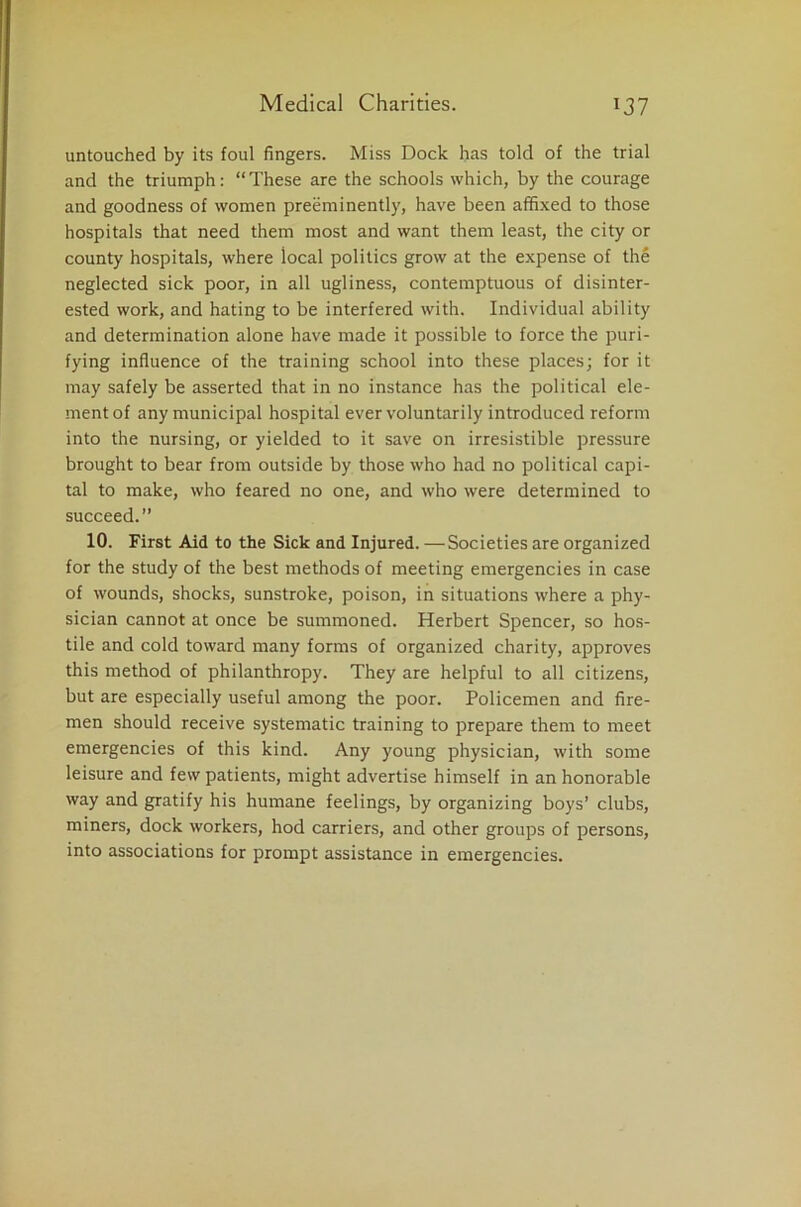 untouched by its foul fingers. Miss Dock has told of the trial and the triumph: “These are the schools which, by the courage and goodness of women preeminently, have been affixed to those hospitals that need them most and want them least, the city or county hospitals, where local politics grow at the expense of the neglected sick poor, in all ugliness, contemptuous of disinter- ested work, and hating to be interfered with. Individual ability and determination alone have made it possible to force the puri- fying influence of the training school into these places; for it may safely be asserted that in no instance has the political ele- ment of any municipal hospital ever voluntarily introduced reform into the nursing, or yielded to it save on irresistible pressure brought to bear from outside by those who had no political capi- tal to make, who feared no one, and who were determined to succeed.” 10. First Aid to the Sick and Injured. —Societies are organized for the study of the best methods of meeting emergencies in case of wounds, shocks, sunstroke, poison, in situations where a phy- sician cannot at once be summoned. Herbert Spencer, so hos- tile and cold toward many forms of organized charity, approves this method of philanthropy. They are helpful to all citizens, but are especially useful among the poor. Policemen and fire- men should receive systematic training to prepare them to meet emergencies of this kind. Any young physician, with some leisure and few patients, might advertise himself in an honorable way and gratify his humane feelings, by organizing boys’ clubs, miners, dock workers, hod carriers, and other groups of persons, into associations for prompt assistance in emergencies.