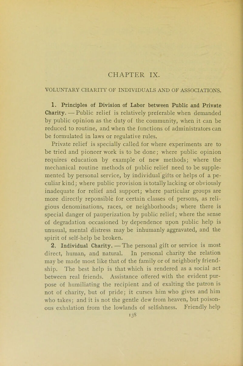 CHAPTER IX. VOLUNTARY CHARITY OF INDIVIDUALS AND OF ASSOCIATIONS. 1. Principles of Division of Labor between Public and Private Charity. — Public relief is relatively preferable when demanded by public opinion as the duty of the community, when it can be reduced to routine, and when the functions of administrators can be formulated in laws or regulative rules. Private relief is specially called for where experiments are to be tried and pioneer work is to be done; where public opinion requires education by example of new methods; where the mechanical routine methods of public relief need to be supple- mented by personal service, by individual gifts or helps of a pe- culiar kind; where public provision is totally lacking or obviously inadequate for relief and support; where particular groups are more directly reponsible for certain classes of persons, as reli- gious denominations, races, or neighborhoods; where there is special danger of pauperization by public relief; where the sense of degradation occasioned by dependence upon public help is unusual, mental distress may be inhumanly aggravated, and the spirit of self-help be broken. 2. Individual Charity.—The personal gift or service is most direct, human, and natural. In personal charity the relation may be made most like that of the family or of neighborly friend- ship. The best help is that which is rendered as a social act between real friends. Assistance offered with the evident pur- pose of humiliating the recipient and of exalting the patron is not of charity, but of pride; it curses him who gives and him who takes; and it is not the gentle dew from heaven, but poison- ous exhalation from the lowlands of selfishness. Friendly help *33