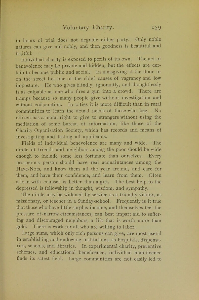in hours of trial does not degrade either party. Only noble natures can give aid nobly, and then goodness is beautiful and fruitful. Individual charity is exposed to perils of its own. The act of benevolence may be private and hidden, but the effects are cer- tain to become public and social. In almsgiving at the door or on the street lies one of the chief causes of vagrancy and low imposture. He who gives blindly, ignorantly, and thoughtlessly is as culpable as one who fires a gun into a crowd. There are tramps because so many people give without investigation and without cooperation. In cities it is more difficult than in rural communities to learn the actual needs of those who beg. No citizen has a moral right to give to strangers without using the mediation of some bureau of information, like those of the Charity Organization Society, which has records and means of investigating and testing all applicants. Fields of individual benevolence are many and wide. The circle of friends and neighbors among the poor should be wide enough to include some less fortunate than ourselves. Every prosperous person should have real acquaintances among the Have-Nots, and know them all the year around, and care for them, and have their confidence, and learn from them. Often a loan with counsel is better than a gift. The best help to the depressed is fellowship in thought, wisdom, and sympathy. The circle may be widened by service as a friendly visitor, as missionary, or teacher in a Sunday-school. Frequently is it true that those who have little surplus income, and themselves feel the pressure of .narrow circumstances, can best impart aid to suffer- ing and discouraged neighbors, a lift that is worth more than gold. There is work for all who are willing to labor. Large sums, which only rich persons can give, are most useful in establishing and endowing institutions, as hospitals, dispensa- ries, schools, and libraries. In experimental charity, preventive schemes, and educational beneficence, individual munificence finds its safest field. Large communities are not easily led to