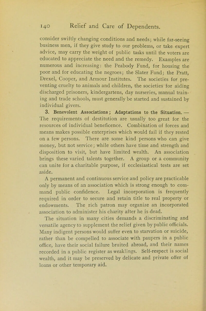 consider swiftly changing conditions and needs; while far-seeing business men, if they give study to our problems, or take expert advice, may carry the weight of public tasks until the voters are educated to appreciate the need and the remedy. Examples are numerous and increasing: the Peabody Fund, for housing the poor and for educating the negroes; the Slater Fund; the Pratt, Drexel, Cooper, and Armour Institutes. The societies for pre- venting cruelty to animals and children, the societies for aiding discharged prisoners, kindergartens, day nurseries, manual train- ing and trade schools, must generally be started and sustained by individual givers. 3. Benevolent Associations; Adaptations to the Situation. — The requirements of destitution are usually too great for the resources of individual beneficence. Combination of forces and means makes possible enterprises which would fail if they rested on a few persons. There are some kind persons who can give money, but not service; while others have time and strength and disposition to visit, but have limited wealth. An association brings these varied talents together. A group or a community can unite for a charitable purpose, if ecclesiastical tests are set aside. A permanent and continuous service and policy are practicable only by means of an association which is strong enough to com- mand public confidence. Legal incorporation is frequently required in order to secure and retain title to real property or endowments. The rich patron may organize an incorporated association to administer his charity after he is dead. The situation in many cities demands a discriminating and versatile agency to supplement the relief given by public officials. Many indigent persons would suffer even to starvation or suicide, rather than be compelled to associate with paupers in a public office, have their social failure bruited abroad, and their names recorded in a public register as weaklings. Self-respect is social wealth, and it may be preserved by delicate and private offer of loans or other temporary aid.