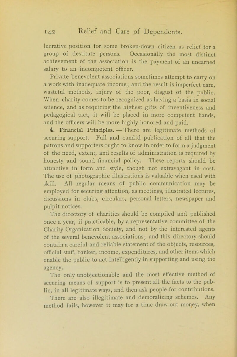 lucrative position for some broken-down citizen as relief for a group of destitute persons. Occasionally the most distinct achievement of the association is the payment of an unearned salary to an incompetent officer. Private benevolent associations sometimes attempt to carry on a work with inadequate income; and the result is imperfect care, wasteful methods, injury of the poor, disgust of the public. When charity comes to be recognized as having a basis in social science, and as requiring the highest gifts of inventiveness and pedagogical tact, it will be placed in more competent hands, and the officers will be more highly honored and paid. 4. Financial Principles.—There are legitimate methods of securing support. Full and candid publication of all that the patrons and supporters ought to know in order to form a judgment of the need, extent, and results of administration is required by honesty and sound financial policy. These reports should be attractive in form and style, though not extravagant in cost. The use of photographic illustrations is valuable when used with skill. All regular means of public communication may be employed for securing attention, as meetings, illustrated lectures, dicussions in clubs, circulars, personal letters, newspaper and pulpit notices. The directory of charities should be compiled and published once a year, if practicable, by a representative committee of the Charity Organization Society, and not by the interested agents of the several benevolent associations; and this directory should contain a careful and reliable statement of the objects, resources, official staff, banker, income, expenditures, and other items which enable the public to act intelligently in supporting and using the agency. The only unobjectionable and the most effective method of securing means of support is to present all the facts to the pub- lic, in all legitimate ways, and then ask people for contributions. There are also illegitimate and demoralizing schemes. Any method fails, however it may for a time draw out money, when