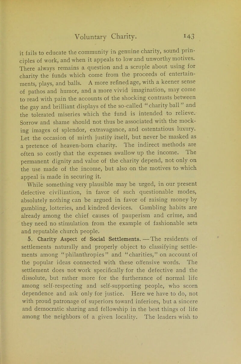 it fails to educate the community in genuine charity, sound prin- ciples of work, and when it appeals to low and unworthy motives. There always remains a question and a scruple about using for charity the funds which come from the proceeds of entertain- ments, plays, and balls. A more refined age, with a keener sense of pathos and humor, and a more vivid imagination, may come to read with pain the accounts of the shocking contrasts between the gay and brilliant displays of the so-called “charity ball ’’ and the tolerated miseries which the fund is intended to relieve. Sorrow and shame should not thus be associated with the mock- ing images of splendor, extravagance, and ostentatious luxury. Let the occasion of mirth justify itself, but never be masked as a pretence of heaven-born charity. The indirect methods are often so costly that the expenses swallow up the income. The permanent dignity and value of the charity depend, not only on the use made of the income, but also on the motives to which appeal is made in securing it. While something very plausible may be urged, in our present defective civilization, in favor of such questionable modes, absolutely nothing can be argued in favor of raising money by gambling, lotteries, and kindred devices. Gambling habits are already among the chief causes of pauperism and crime, and they need no stimulation from the example of fashionable sets and reputable church people. 5. Charity Aspect of Social Settlements.—The residents of settlements naturally and properly object to classifying settle- ments among “philanthropies” and “charities,” on account of the popular ideas connected with these offensive words. The settlement does not work specifically for the defective and the dissolute, but rather more for the furtherance of normal life among self-respecting and self-supporting people, who scorn dependence and ask only for justice. Here we have to do, not with proud patronage of superiors toward inferiors, but a sincere and democratic sharing and fellowship in the best things of life among the neighbors of a given locality. The leaders wish to