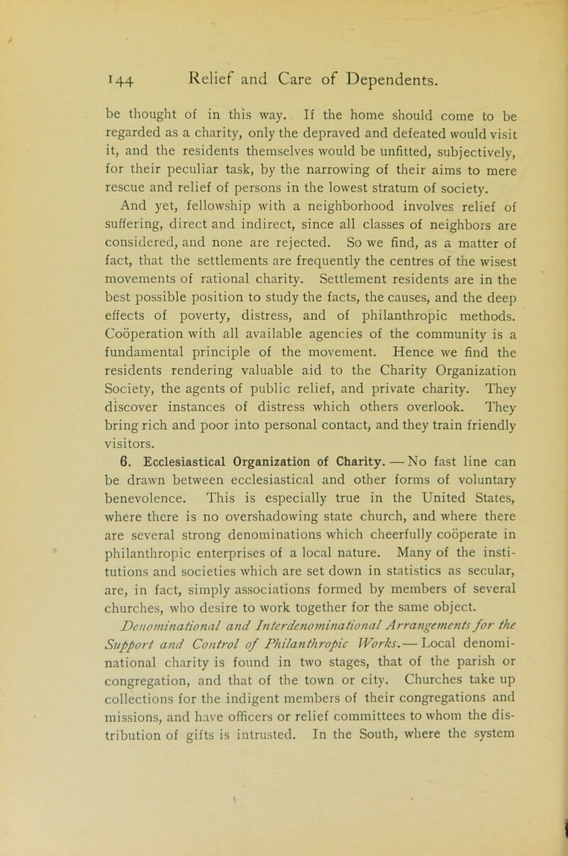be thought of in this way. If the home should come to be regarded as a charity, only the depraved and defeated would visit it, and the residents themselves would be unfitted, subjectively, for their peculiar task, by the narrowing of their aims to mere rescue and relief of persons in the lowest stratum of society. And yet, fellowship with a neighborhood involves relief of suffering, direct and indirect, since all classes of neighbors are considered, and none are rejected. So we find, as a matter of fact, that the settlements are frequently the centres of the wisest movements of rational charity. Settlement residents are in the best possible position to study the facts, the causes, and the deep effects of poverty, distress, and of philanthropic methods. Cooperation with all available agencies of the community is a fundamental principle of the movement. Hence we find the residents rendering valuable aid to the Charity Organization Society, the agents of public relief, and private charity. They discover instances of distress which others overlook. They bring rich and poor into personal contact, and they train friendly visitors. 6. Ecclesiastical Organization of Charity.—No fast line can be drawn between ecclesiastical and other forms of voluntary benevolence. This is especially true in the United States, where there is no overshadowing state church, and where there are several strong denominations which cheerfully cooperate in philanthropic enterprises of a local nature. Many of the insti- tutions and societies which are set down in statistics as secular, are, in fact, simply associations formed by members of several churches, who desire to work together for the same object. Denominational and Interdenominational Arrangements for the Support and Control of Philanthropic Works.— Local denomi- national charity is found in two stages, that of the parish or congregation, and that of the town or city. Churches take up collections for the indigent members of their congregations and missions, and have officers or relief committees to whom the dis- tribution of gifts is intrusted. In the South, where the system