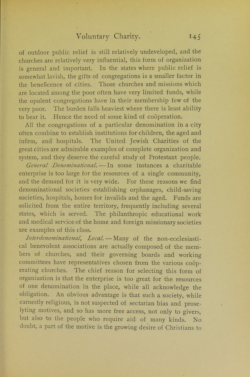 of outdoor public relief is still relatively undeveloped, and the churches are relatively very influential, this form of organization is general and important. In the states where public relief is somewhat lavish, the gifts of congregations is a smaller factor in the beneficence of cities. Those churches and missions which are located among the poor often have very limited funds, while the opulent congregations have in their membership few of the very poor. The burden falls heaviest where there is least ability to bear it. Hence the need of some kind of cooperation. All the congregations of a particular denomination in a city often combine to establish institutions for children, the aged and infirm, and hospitals. The United Jewish Charities of the great cities are admirable examples of complete organization and system, and they deserve the careful study of Protestant people. General Denominational.—In some instances a charitable enterprise is too large for the resources of a single community, and the demand for it is very wide. For these reasons we find denominational societies establishing orphanages, child-saving societies, hospitals, homes for invalids and the aged. Funds are solicited from the entire territory, frequently including several states, which is served. The philanthropic educational work and medical service of the home and foreign missionary societies are examples of this class. Interdenominational, Local. — Many of the non-ecclesiasti- cal benevolent associations are actually composed of the mem- bers of churches, and their governing boards and working committees have representatives chosen from the various coop- erating churches. The chief reason for selecting this form of organization is that the enterprise is too great for the resources of one denomination in the place, while all acknowledge the obligation. An obvious advantage is that such a society, while earnestly religious, is not suspected of sectarian bias and prose- lyting motives, and so has more free access, not only to givers, but also to the people who require aid of many kinds. No doubt, a part of the motive is the growing desire of Christians to