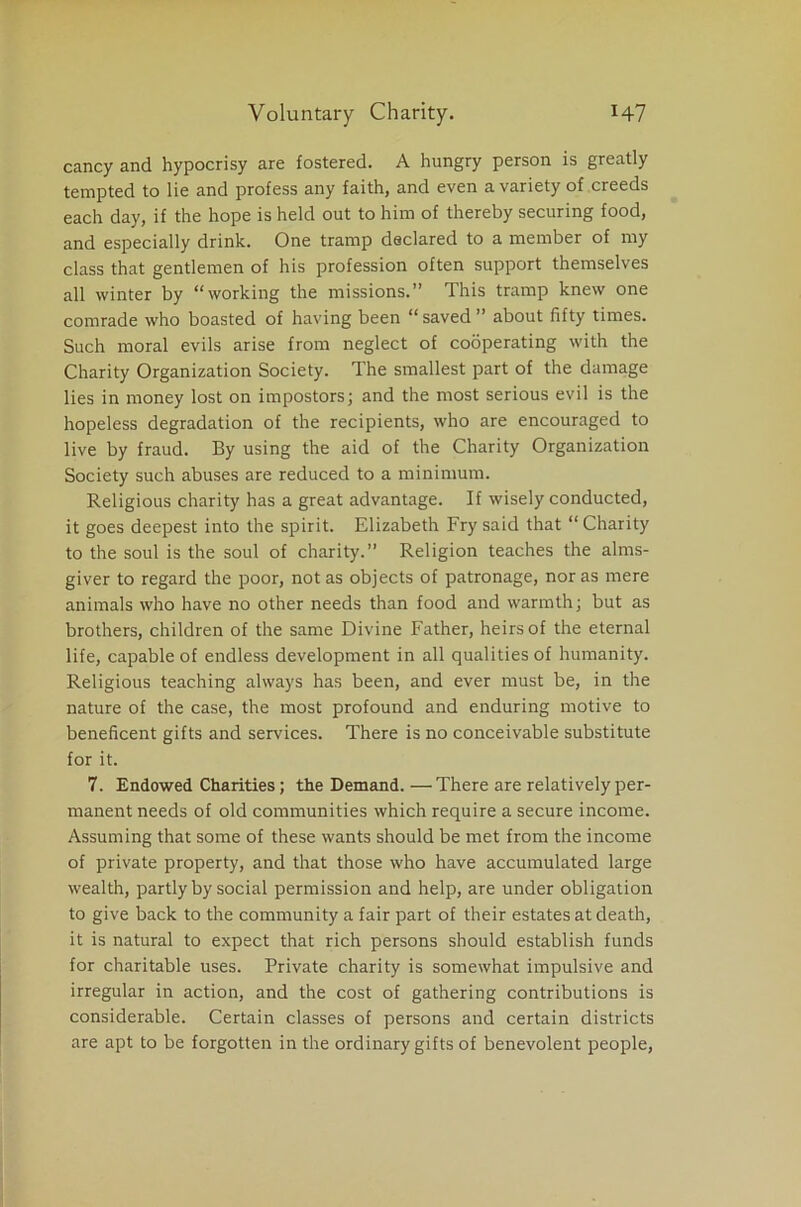 cancy and hypocrisy are fostered. A hungry person is greatly tempted to lie and profess any faith, and even a variety of creeds each day, if the hope is held out to him of thereby securing food, and especially drink. One tramp declared to a member of my class that gentlemen of his profession often support themselves all winter by “working the missions.” This tramp knew one comrade who boasted of having been “saved” about fifty times. Such moral evils arise from neglect of cooperating with the Charity Organization Society. The smallest part of the damage lies in money lost on impostors; and the most serious evil is the hopeless degradation of the recipients, who are encouraged to live by fraud. By using the aid of the Charity Organization Society such abuses are reduced to a minimum. Religious charity has a great advantage. If wisely conducted, it goes deepest into the spirit. Elizabeth Fry said that “Charity to the soul is the soul of charity.” Religion teaches the alms- giver to regard the poor, not as objects of patronage, nor as mere animals who have no other needs than food and warmth; but as brothers, children of the same Divine Father, heirs of the eternal life, capable of endless development in all qualities of humanity. Religious teaching always has been, and ever must be, in the nature of the case, the most profound and enduring motive to beneficent gifts and services. There is no conceivable substitute for it. 7. Endowed Charities; the Demand. —There are relatively per- manent needs of old communities which require a secure income. Assuming that some of these wants should be met from the income of private property, and that those who have accumulated large wealth, partly by social permission and help, are under obligation to give back to the community a fair part of their estates at death, it is natural to expect that rich persons should establish funds for charitable uses. Private charity is somewhat impulsive and irregular in action, and the cost of gathering contributions is considerable. Certain classes of persons and certain districts are apt to be forgotten in the ordinary gifts of benevolent people,