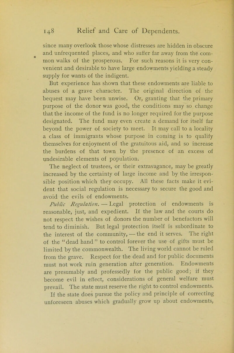 since many overlook those whose distresses are hidden in obscure and unfrequented places, and who suffer far away from the com- mon walks of the prosperous. For such reasons it is very con- venient and desirable to have large endowments yielding a steady supply for wants of the indigent. But experience has shown that these endowments are liable to abuses of a grave character. The original direction of the bequest may have been unwise. Or, granting that the primary purpose of the donor was good, the conditions may so change that the income of the fund is no longer required for the purpose designated. The fund may even create a demand for itself far beyond the power of society to meet. It may call to a locality a class of immigrants whose purpose in coming is to qualify themselves for enjoyment of the gratuitous aid, and so increase the burdens of that town by the presence of an excess of undesirable elements of population. The neglect of trustees, or their extravagance, may be greatly increased by the certainty of large income and by the irrespon- sible position which they occupy. All these facts make it evi- dent that social regulation is necessary to secure the good and avoid the evils of endowments. Public Regulation. — Legal protection of endowments is reasonable, just, and expedient. If the law and the courts do not respect the wishes of donors the number of benefactors will tend to diminish. But legal protection itself is subordinate to the interest of the community,—the end it serves. The right of the “dead hand” to control forever the use of gifts must be limited by the commonwealth. The living world cannot be ruled from the grave. Respect for the dead and for public documents must not work ruin generation after generation. Endowments are presumably and professedly for the public good; if they become evil in effect, considerations of general welfare must prevail. The state must reserve the right to control endowments. If the state does pursue the policy and principle of correcting unforeseen abuses which gradually grow up about endowments,