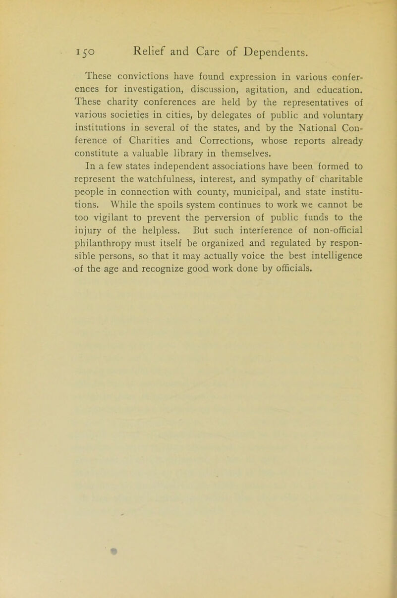 These convictions have found expression in various confer- ences for investigation, discussion, agitation, and education. These charity conferences are held by the representatives of various societies in cities, by delegates of public and voluntary institutions in several of the states, and by the National Con- ference of Charities and Corrections, whose reports already constitute a valuable library in themselves. In a few states independent associations have been formed to represent the watchfulness, interest, and sympathy of charitable people in connection with county, municipal, and state institu- tions. While the spoils system continues to work we cannot be too vigilant to prevent the perversion of public funds to the injury of the helpless. But such interference of non-official philanthropy must itself be organized and regulated by respon- sible persons, so that it may actually voice the best intelligence of the age and recognize good work done by officials.