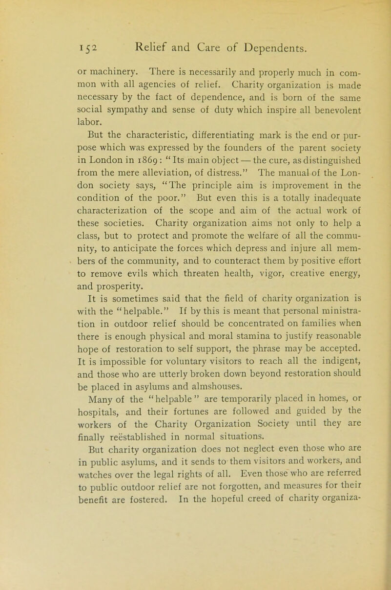 or machinery. There is necessarily and properly much in com- mon with all agencies of relief. Charity organization is made necessary by the fact of dependence, and is born of the same social sympathy and sense of duty which inspire all benevolent labor. But the characteristic, differentiating mark is the end or pur- pose which was expressed by the founders of the parent society in London in 1869: “Its main object — the cure, as distinguished from the mere alleviation, of distress.” The manual of the Lon- don society says, “The principle aim is improvement in the condition of the poor.” But even this is a totally inadequate characterization of the scope and aim of the actual work of these societies. Charity organization aims not only to help a class, but to protect and promote the welfare of all the commu- nity, to anticipate the forces which depress and injure all mem- bers of the community, and to counteract them by positive effort to remove evils which threaten health, vigor, creative energy, and prosperity. It is sometimes said that the field of charity organization is with the “helpable.” If by this is meant that personal ministra- tion in outdoor relief should be concentrated on families when there is enough physical and moral stamina to justify reasonable hope of restoration to self support, the phrase may be accepted. It is impossible for voluntary visitors to reach all the indigent, and those who are utterly broken down beyond restoration should be placed in asylums and almshouses. Many of the “helpable” are temporarily placed in homes, or hospitals, and their fortunes are followed and guided by the workers of the Charity Organization Society until they are finally reestablished in normal situations. But charity organization does not neglect even those who are in public asylums, and it sends to them visitors and workers, and watches over the legal rights of all. Even those who are referred to public outdoor relief are not forgotten, and measures for their benefit are fostered. In the hopeful creed of charity organiza-