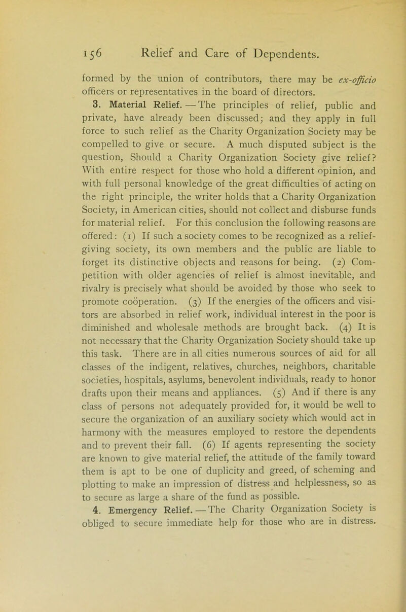 formed by the union of contributors, there may be ex-officio officers or representatives in the board of directors. 3. Material Relief.—The principles of relief, public and private, have already been discussed; and they apply in full force to such relief as the Charity Organization Society may be compelled to give or secure. A much disputed subject is the question, Should a Charity Organization Society give relief? With entire respect for those who hold a different opinion, and with full personal knowledge of the great difficulties of acting on the right principle, the writer holds that a Charity Organization Society, in American cities, should not collect and disburse funds for material relief. For this conclusion the following reasons are offered: (1) If such a society comes to be recognized as a relief- giving society, its own members and the public are liable to forget its distinctive objects and reasons for being. (2) Com- petition with older agencies of relief is almost inevitable, and rivalry is precisely what should be avoided by those who seek to promote cooperation. (3) If the energies of the officers and visi- tors are absorbed in relief work, individual interest in the poor is diminished and wholesale methods are brought back. (4) It is not necessary that the Charity Organization Society should take up this task. There are in all cities numerous sources of aid for all classes of the indigent, relatives, churches, neighbors, charitable societies, hospitals, asylums, benevolent individuals, ready to honor drafts upon their means and appliances. (5) And if there is any class of persons not adequately provided for, it would be well to secure the organization of an auxiliary society which would act in harmony with the measures employed to restore the dependents and to prevent their fall. (6) If agents representing the society are known to give material relief, the attitude of the family toward them is apt to be one of duplicity and greed, of scheming and plotting to make an impression of distress and helplessness, so as to secure as large a share of the fund as possible. 4. Emergency Relief.—The Charity Organization Society is obliged to secure immediate help for those who are in distress.