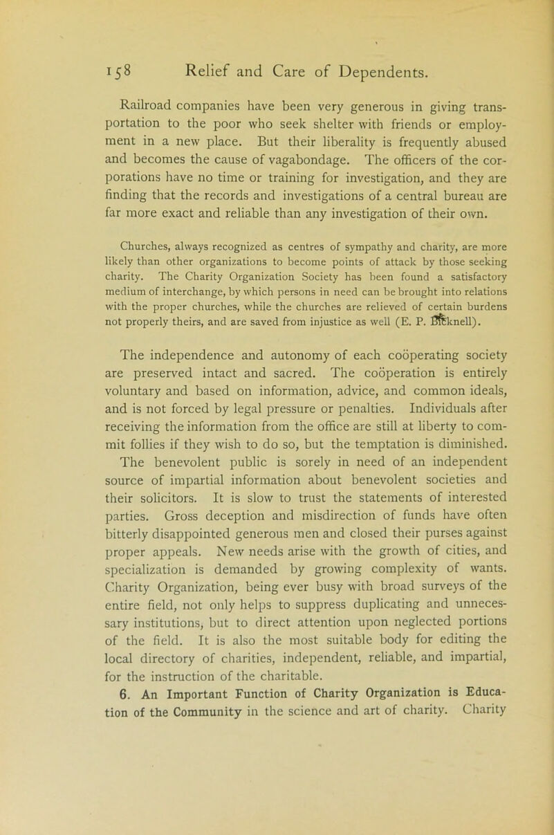 Railroad companies have been very generous in giving trans- portation to the poor who seek shelter with friends or employ- ment in a new place. But their liberality is frequently abused and becomes the cause of vagabondage. The officers of the cor- porations have no time or training for investigation, and they are finding that the records and investigations of a central bureau are far more exact and reliable than any investigation of their own. Churches, always recognized as centres of sympathy and charity, are more likely than other organizations to become points of attack by those seeking charity. The Charity Organization Society has been found a satisfactory medium of interchange, by which persons in need can be brought into relations with the proper churches, while the churches are relieved of certain burdens not properly theirs, and are saved from injustice as well (E. P. Bfemell). The independence and autonomy of each cooperating society are preserved intact and sacred. The cooperation is entirely voluntary and based on information, advice, and common ideals, and is not forced by legal pressure or penalties. Individuals after receiving the information from the office are still at liberty to com- mit follies if they wish to do so, but the temptation is diminished. The benevolent public is sorely in need of an independent source of impartial information about benevolent societies and their solicitors. It is slow to trust the statements of interested parties. Gross deception and misdirection of funds have often bitterly disappointed generous men and closed their purses against proper appeals. New needs arise with the growth of cities, and specialization is demanded by growing complexity of wants. Charity Organization, being ever busy with broad surveys of the entire field, not only helps to suppress duplicating and unneces- sary institutions, but to direct attention upon neglected portions of the field. It is also the most suitable body for editing the local directory of charities, independent, reliable, and impartial, for the instruction of the charitable. 6. An Important Function of Charity Organization is Educa- tion of the Community in the science and art of charity. Charity