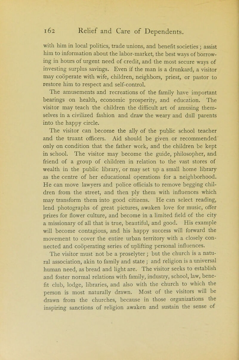 with him in local politics, trade unions, and benefit societies; assist him to information about the labor-market, the best ways of borrow- ing in hours of urgent need of credit, and the most secure ways of investing surplus savings. Even if the man is a drankard, a visitor may cooperate with wife, children, neighbors, priest, or pastor to restore him to respect and self-control. The amusements and recreations of the family have important bearings on health, economic prosperity, and education. The visitor may teach the children the difficult art of amusing them- selves in a civilized fashion and draw the weary and dull parents into the happy circle. The visitor can become the ally of the public school teacher and the truant officers. Aid should be given or recommended' only on condition that the father work, and the children be kept in school. The visitor may become the guide, philosopher, and friend of a group of children in relation to the vast stores of wealth in the public library, or may set up a small home library as the centre of her educational operations for a neighborhood. He can move lawyers and police officials to remove begging chil- dren from the street, and then ply them with influences which may transform them into good citizens. He can select reading, lend photographs of great pictures, awaken love for music, offer prizes for flower culture, and become in a limited field of the city a missionary of all that is true, beautiful, and good. His example will become contagious, and his happy success will forward the movement to cover the entire urban territory with a closely con- nected and cooperating series of uplifting personal influences. The visitor must not be a proselyter; but the church is a natu- ral association, akin to family and state; and religion is a universal human need, as bread and light are. The visitor seeks to establish and foster normal relations with family, industry, school, law, bene- fit club, lodge, libraries, and also with the church to which the person is most naturally drawn. Most of the visitors will be drawn from the churches, because in those organizations the inspiring sanctions of religion awaken and sustain the sense of
