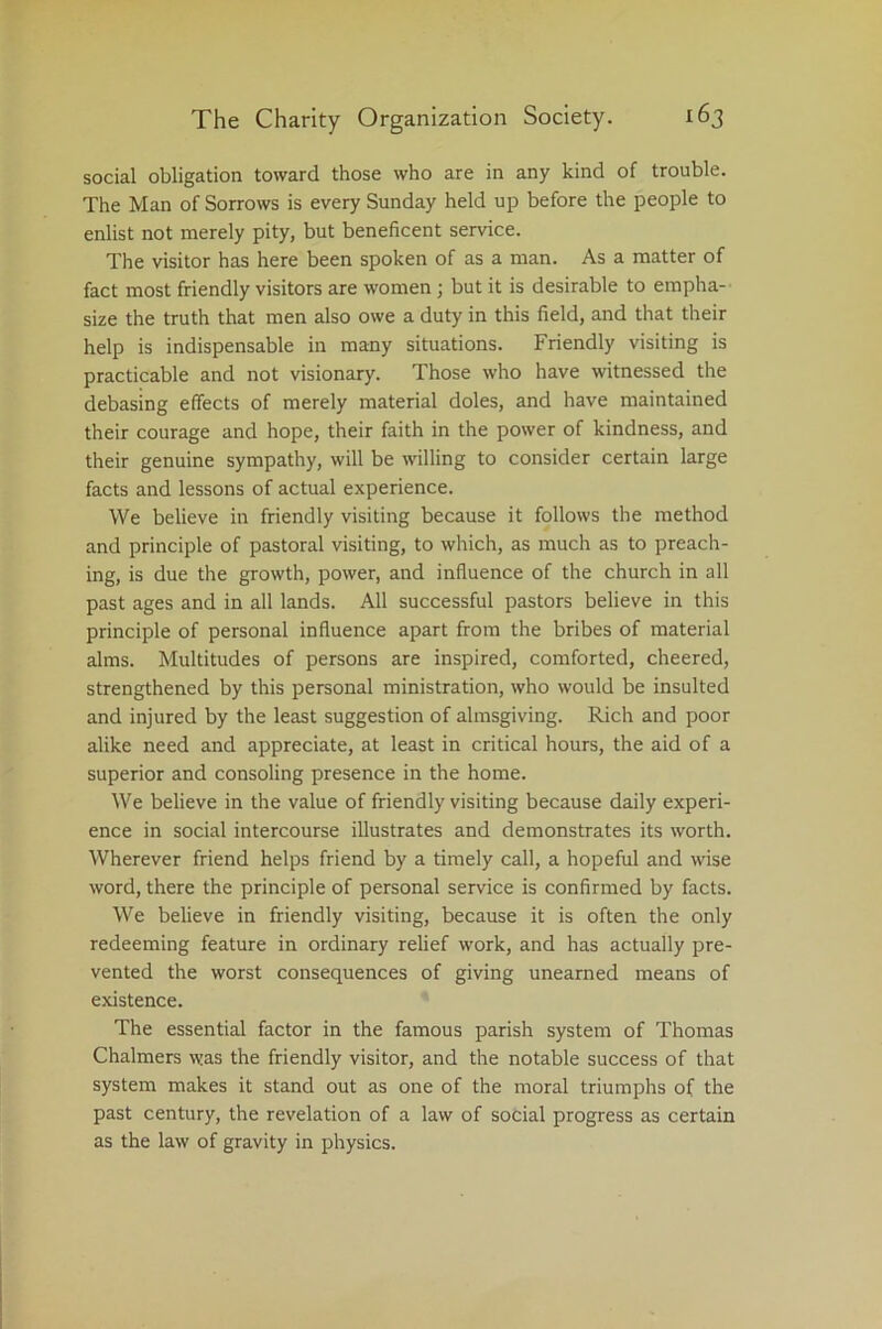 social obligation toward those who are in any kind of trouble. The Man of Sorrows is every Sunday held up before the people to enlist not merely pity, but beneficent service. The visitor has here been spoken of as a man. As a matter of fact most friendly visitors are women ; but it is desirable to empha- size the truth that men also owe a duty in this field, and that their help is indispensable in many situations. Friendly visiting is practicable and not visionary. Those who have witnessed the debasing effects of merely material doles, and have maintained their courage and hope, their faith in the power of kindness, and their genuine sympathy, will be willing to consider certain large facts and lessons of actual experience. We believe in friendly visiting because it follows the method and principle of pastoral visiting, to which, as much as to preach- ing, is due the growth, power, and influence of the church in all past ages and in all lands. All successful pastors believe in this principle of personal influence apart from the bribes of material alms. Multitudes of persons are inspired, comforted, cheered, strengthened by this personal ministration, who would be insulted and injured by the least suggestion of almsgiving. Rich and poor alike need and appreciate, at least in critical hours, the aid of a superior and consoling presence in the home. We believe in the value of friendly visiting because daily experi- ence in social intercourse illustrates and demonstrates its worth. Wherever friend helps friend by a timely call, a hopeful and wise word, there the principle of personal service is confirmed by facts. We believe in friendly visiting, because it is often the only redeeming feature in ordinary relief work, and has actually pre- vented the worst consequences of giving unearned means of existence. The essential factor in the famous parish system of Thomas Chalmers was the friendly visitor, and the notable success of that system makes it stand out as one of the moral triumphs of the past century, the revelation of a law of social progress as certain as the law of gravity in physics.